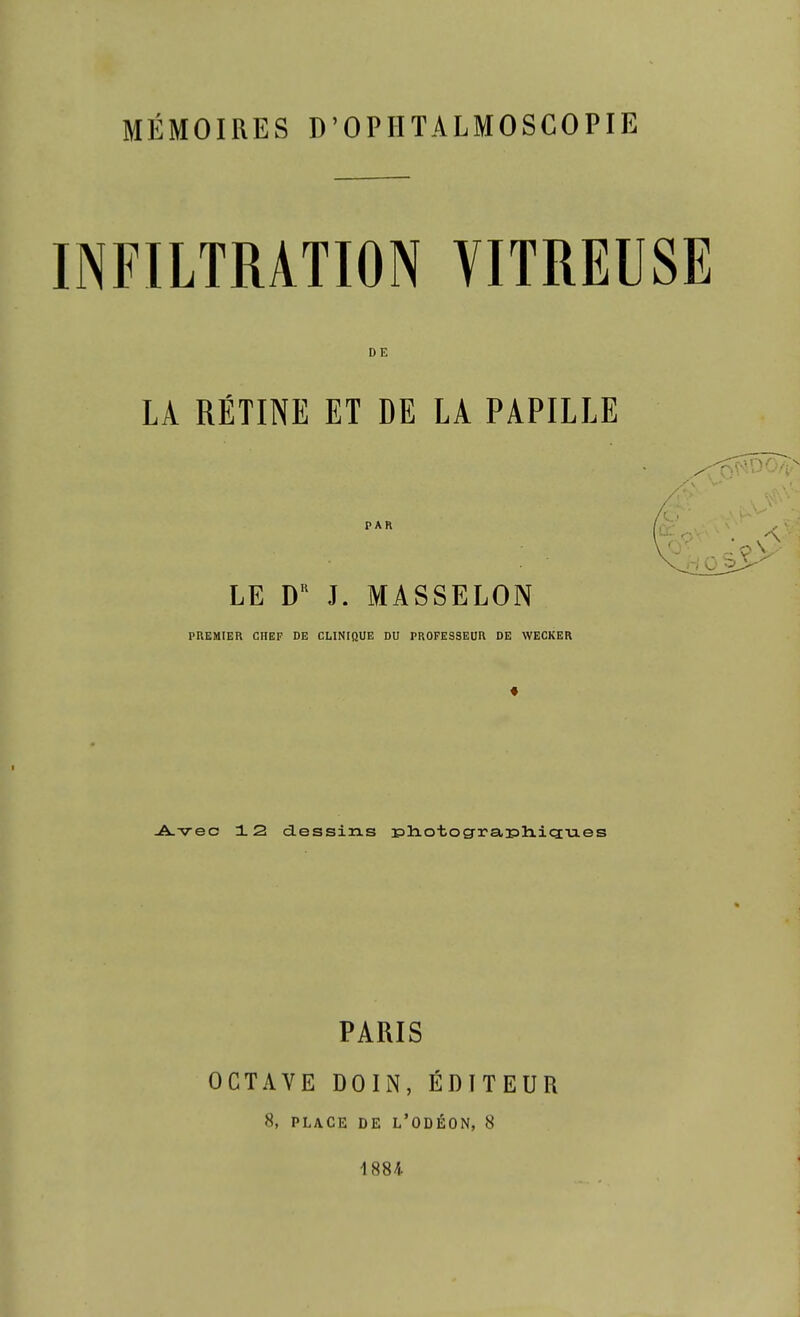 MÉMOIRES D'OPIITALMOSCOPIE INFILTRATION VITREUSE DE LA RÉTINE ET DE LA PAPILLE PAR LE D J. MASSELON PREMIER CHEF DE CLINIQUE DU PROFESSEUR DE WECKER ^•vec 12 dessins 3Pliotog-rar5h.icï-u.es PARIS OCTAVE DOIN, ÉDITEUR 8, PLACE DE L'ODÉON, 8 1884