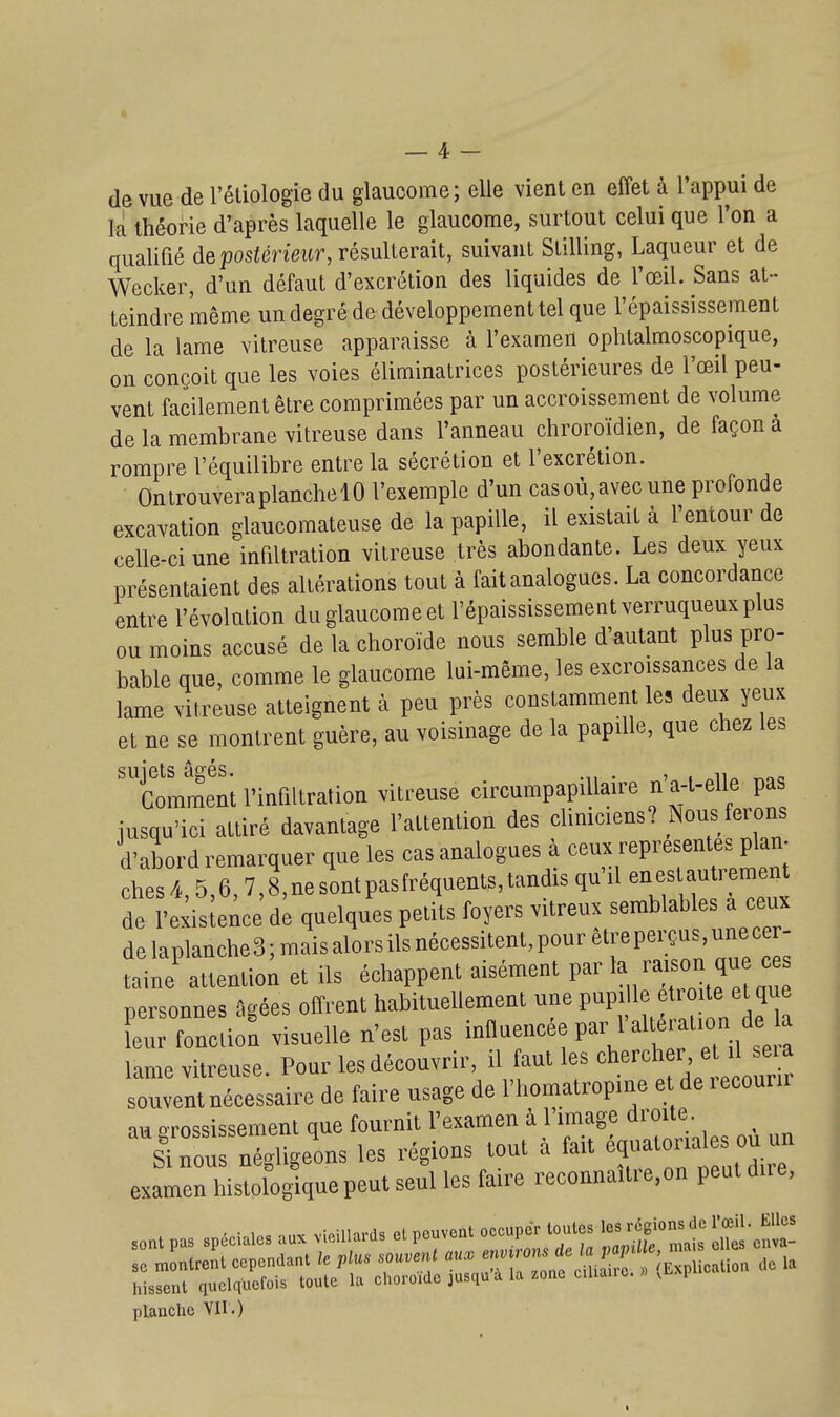 de vue de l'étiologie du glaucome; elle vient en effet à l'appui de la théorie d'après laquelle le glaucome, surtout celui que l'on a qualifié de postérieur, résulterait, suivant Stilling, Laqueur et de Wecker, d'un défaut d'excrétion des liquides de l'œil. Sans at- teindre même un degré de développement tel que l'épaississeraent de la lame vitreuse apparaisse à l'examen ophtalmoscopique, on conçoit que les voies éliminatrices postérieures de l'œil peu- vent facilement être comprimées par un accroissement de volume de la membrane vitreuse dans l'anneau chroroïdien, de façon à rompre l'équilibre entre la sécrétion et l'excrétion. OnlrouveraplanchelO l'exemple d'un cas où, avec une profonde excavation glaucomateuse de la papille, il existait à l'entour de celle-ci une infiltration vitreuse très abondante. Les deux yeux présentaient des altérations tout à fait analogues. La concordance entre l'évolution du glaucome et l'épaississementverruqueuxplus ou moins accusé de la choroïde nous semble d'autant plus pro- bable que, comme le glaucome lui-même, les excroissances de la lame vitreuse atteignent à peu près constamment les deux yeux et ne se montrent guère, au voisinage de la papille, que chez les suiets âofés Comment l'infiltration vitreuse circumpapiUaire n'a-l-elle pas jusqu'ici attiré davantage l'attention des cliniciens? Nous ferons d'abord remarquer que les cas analogues à ceux représentes plan- ches/*,5,6,7j,nesUpasrréquents,tandis qu'il eaestautretn^^^^ de l'exisle^ce de quelques petits foyers vitreux semblables a ceux delaplanche3;maisalorsilsnécessitent,pouretreperçus unee - taine attention et ils échappent aisément par /«/i» f personnes ûgées offrent habituellement une P?' '^^f'° '^^^'^^ leur fonction visuelle n'est pas ^''t ', „ se a lame vitreuse. Pour les découvrir, il aul les oherch r e > seu souvent nécessaire de faire usage de l'I.omatropme e de lecouru au arossissement que fournit l'examen à l'image droite. IToùr n^ligeons les régions tout à fait é^-torra es ou un examen histologique peut seul les faire reconna.tre.on peut due, s.„, pa, spéciale, au, vieillard, elpo»ve„l '''''V^'J^^f '^'^'^^ «it■cfva- hissml <iuol<|uorois toute la choroMo ju.quà la ^ono c.lia.io. >Lxp ptanclic Vil.)