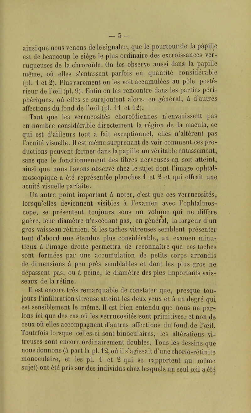 ainsi que nous venons de le signaler, que le pourtour de la papille est de beaucoup le siège le plus ordinaire des excroissances ver- ruqueuses de la chroroïde. On les observe aussi dans la papille même, où elles s'entassent parfois en quantité considérable (pl. i et 2). Plus rarement on les voit accumulées au pôle posté- rieur de l'œil (pl. 9). Enfin on les rencontre dans les parties péri- phériques, où elles se surajoutent alors, en général, à d'autres affections du fond de l'œil (pl. 11 et 12). Tant que 1er, verrucosités choroïdiennes n'envahissent pas en nombre considérable directement la région de la macula, ce qui est d'ailleurs tout à fait exceptionnel, elles n'altèrent pas l'acuité visuelle. Il est même surprenant de voir comment ces pro- ductions peuvent former dans la papille un véritable entassement, sans que le fonctionnement des fibres nerveuses en soit atteint, ainsi que nous l'avons observé chez le sujet dont l'image ophtàl- moscopique a été représentée planches 1 et 2 et qui offrait une acuité visuelle parfaite. Un autre point important à noter, c'est que ces verrucosités, lorsqu'elles deviennent visibles à l'examen avec l'ophtalmos- cope, se présentent toujours sous un volume qui ne diffère guère, leur diamètre n'excédant pas, en général, la largeur d'un gros vaisseau rétinien. Si les taches vitreuses semblent présenter tout d'abord une étendue plus considérable, un examen minu- tieux à l'image droite permettra de reconnaître que ces taches sont formées par une accumulation de petits corps arrondis de dimensions à peu près semblables et dont les plus gros ne dépassent pas, ou à peine, le diamètre des plus importants vais- seaux de la rétine. Il est encore très remarquable de constater que, presque tou- jours l'infiltration vitreuse atteint les deux yeux et à un degré qui est sensiblement le même. Il est bien entendu que nous ne par- lons ici que des cas où les verrucosités sont primitives^ et non de ceux où elles accompagnent d'autres affections du fond de l'œil. Toutefois lorsque celles-ci sont binoculaires, les altérations vi- treuses sont encore ordinairement doubles. Tous les dessins que nous donnons (à part la pl. 12, où il s'agissait d'une chorio-rétinite monoculaire, et les pl. 1 et 2 qui se rapportent au ;nôme sujet) ont été pris sur des individus chez lesquels un scul.œi] e^.élt»