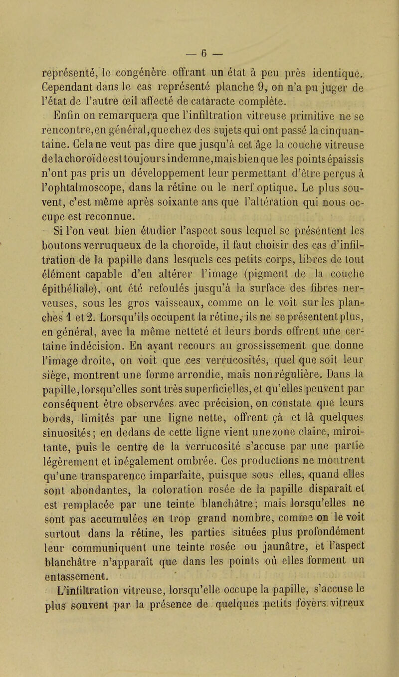 représenté, le congénère offrant un état à peu près identique. Cependant dans le cas représenté planche 9, on n'a pu juger de l'état de l'autre œil affecté de cataracte complète. Enfin on remarquera que l'infiltration vitreuse primitive ne se rencontre,en général,que chez des sujets qui ont passé la cinquan- taine. Cela ne veut pas dire que jusqu'à cet âge la couche vitreuse delàchoroïdeest toujours indemne,maisbien que les points épaissis n'ont pas pris un développement leur permettant d'être perçus à l'ophlalmoscope, dans la rétine ou le nerf optique. Le plus sou- vent, c'est même après soixante ans que l'altération qui nous oc- cupe est reconnue. Si l'on veut bien étudier l'aspect sous lequel se présentent les boutons verruqueux de la choroïde, il faut choisir des cas d'infil- tration de la papille dans lesquels ces petits corps, libres de tout élément capable d'en altérer l'image (pigment de la couche épithéliak), ont été refoulés jusqu'à la surface des fibres ner- veuses, sous les gros vaisseaux, comme on le voit sur les plan- ches! et2. Lorsqu'ils occupent la rétine, ils ne se présentent plus, en général, avec la même netteté et leurs bords offrent une cer- taine indécision. En ayant recours au grossissement que donne l'image droite, on voit que ces verrucosités, quel que soit leur siège, montrent une forme arrondie, mais non régulière. Dans la papille, lorsqu'elles sont très superficielles, et qu'elles peuvent par conséquent être observées avec précision, on constate que leurs bords, limités par une ligne nette, offrent çà et là quelques sinuosités; en dedans de cette ligne vient une zone claire, miroi- tante, puis le centre de la verrucosité s'accuse par une partie légèrement et inégalement ombrée. Ces productions ne montrent qu'une transparence imparfaite, puisque sous elles, quand elles sont abondantes, la coloration rosée de la papille disparaît et est remplacée par une teinte blanchâtre; mais lorsqu'elles ne sont pas accumulées en trop grand nombre, comme on le voit surtout dans la rétine, les parties situées plus profondément leur communiquent une teinte rosée ou jaunâtre, et l'aspect blanchâtre n'apparaît que dans les points où elles forment un entassement. L'iniiltration vitreuse, lorsqu'elle occupe la papille, s'accuse le plus souvent par la présence de quelques .petits foyers, vitreux