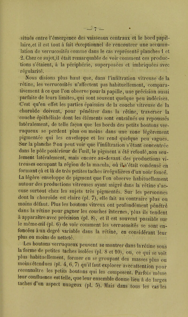 situés entre l'émergence des vaisseaux centraux et le bordpapil- laire,et il est tout à Fait exceptionnel de rencontrer une accumu- lation de verrucosités comme dans le cas représenté planches 1 et ■2, Chez ce sujet,il était remarquable de voir comment ces produc- tions s'étaient, à la périphérie, superposées et imbriquées avec régularité. Nous disions plus haut que, dans l'infiltration vitreuse dé la rétine, les verrucosités n'affectent pas habituellement, compara- tivement à ce que l'on observe pour la papille, une précision aussi parfaite de leurs limites, qui sont souvent quelque peu indécises. C'est qu'en effet les parties épaissies de la couche vitreuse de la choroïde doivent, pour pénétrer dans la rétine, traverser la couche épithéliale dont les éléments sont entraînés ou fepoussés latéralement, de telle façon que les bords des petits boutons ver- ruqueux se perdent plus ou moins dans une zone légèrement pigmentée qui les enveloppe et les rend quelque peu vagues. Sur la planche 9 on peut voir que l'infiltration s'étant concentrée dans le pôle postérieur de l'œil, le pigment a été refoulé,non seu- lement latéralement, mais encore au-devant des productions vi- treuses occupant la région de la macula, où il«s'était condensé en formant çà et là de très petites taches irrégulières d'un noir foncé. La légère enveloppe de pigment que l'on observe habituellement autour des productions vitreuses ayant migré dans la rétine s'ac- cuse surtout chez les sujets très pigmentés. Sur les personnes dont la choroïde est claire (pl. 7), elle fait au contraire plus ou moins défaut. Plus les boutons vitreux ont profondément pénétré -dans la rétine pour gagner les couches ihternes, plus ils tendent à apparaître avec précision (pl. 8), et il est souvent possible sur le même œil (pl. 6) de voir comment les verrucosités se sont en- foncées à un degré variable dans la rétine, en considérant leur plus ou moins de netteté. Les boutons verruqueux peuvent se montrer dans la rétine sous la forme de petites taches isolées (pl. 8 et 10), ou, ce qui se voit plus habituellement, former en se groupant des masses plus ou momsétendues (pl. 4,0,7) qu'il faut explorer avec attention pour reconnaître les petits boutons qui les composent. Parfois morne leur conlluence est telle, que leur ensemble donne lieu à de laroes taches d'un aspect nuageux (pl. 5). Mais dans tous les casies