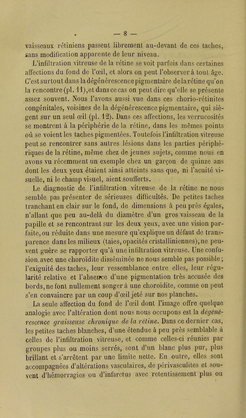 vaisseaux rétiniens passent librement au-devant de ces taches, sans modification apparente de leur niveau. L'infiltration vitreuse de la rétine se voit parfois dans certaines affections du fond de l'œil, et alors on peut l'observera tout âge. C'est surtout dans la dégénérescencepigmentaire delarétine qu'on la rencontre (pl. 11),et dans ce cas on peut dire qu'elle se présente assez souvent. Nous l'avons aussi vue dans ces chorio-rétinites congénitales, voisines de la dégénérescence pigmentaire, qui siè- gent sur un seul œil (pl. 12). Dans ces affections, les verrucosités se montrent à la périphérie de la rétine, dans les mêmes points où se voient les taches pigmentées. Toutefois l'infiltration vitreuse peut se rencontrer sans autres lésions dans les parties périphé- riques de la rétine, même chez de jeunes sujets, comme nous en avons vu récemment un exemple chez un garçon de quinze ans dont les deux yeux étaient ainsi atteints sans que, ni l'acuité vi- suelle, ni le champ visuel, aient soufferts. Le diagnostic de l'infiltration vitreuse de la rétine ne nous semble pas présenter de sérieuses difficultés. De petites taches tranchant en clair sur le fond, de dimensions à peu près égales, n'allant que peu au-delà du diamètre d'un gros vaisseau de la papille et se rencontrant sur les deux yeux, avec une vision par- faite, ou réduite dans une mesure qu'explique un défaut de trans- parence dans les milieux (taies, opacités cristalliniennes), ne peu- vent guère se rapporter qu'à une infiltration vitreuse. Une confu- sion avec une choroïdite disséminée ne nous semble pas possible ; l'exiguité des taches, leur ressemblance entre elles, leur régu- larité relative et l'abseiïce d'une pigmentation très accusée des bords, ne font nullement songer à une choroïdite, comme on peut s'en convaincre par un coup d'œil jeté sur nos planches. La seule affection du fond de l'œil dont l'image offre quelque analogie avec l'altération dont nous nous occupons est la dégéné- rescence graisseuse chronique de la rétine. Dans ce dernier cas, les petites taches blanches, d'une étendue à peu près semblable à celles de l'infiltration vitreuse, et comme celles-ci réunies par groupes plus ou moins serrés, sont d'un blanc plus pur, plus brillant et s'arrêtent par une Umite nette. En outre, elles sont accompagnées d'altérations vasculaires, de périvasculites et sou- vent d'hémorragies ou d'infarctus avec retentissement plus ou