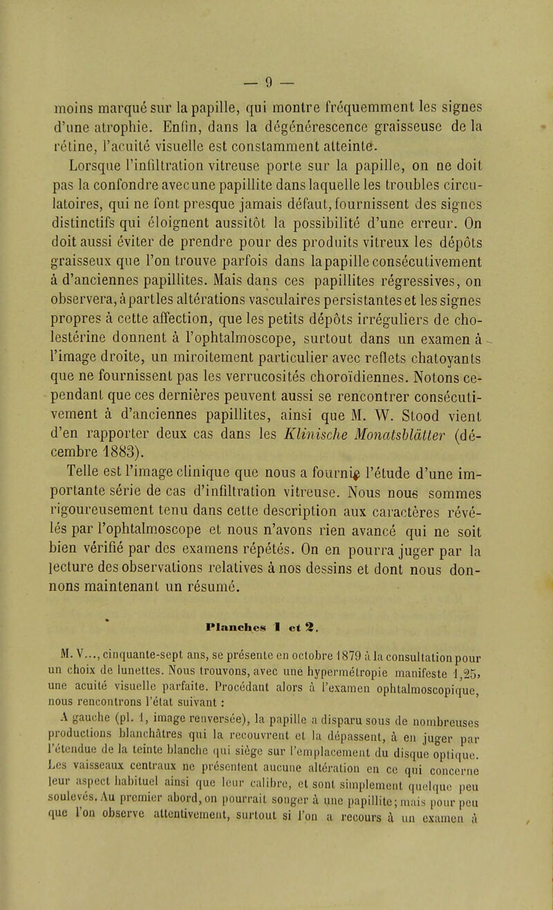 moins marqué sur la papille, qui montre fréquemment les signes d'une atrophie. Enlin, dans la dégénérescence graisseuse de la rétine, l'acuité visuelle est constamment atteinte. Lorsque l'infiltration vitreuse porte sur la papille, on ne doit pas la confondre avecune papillite dans laquelle les troubles circu- latoires, qui ne font presque jamais défaut, fournissent des signes distinctifs qui éloignent aussitôt la possibilité d'une erreur. On doit aussi éviter de prendre pour des produits vitreux les dépôts graisseux que l'on trouve parfois dans la papille consécutivement à d'anciennes papillites. Mais dans ces papillites régressives, on observera, à parties altérations vasculaires persistantes et les signes propres à cette affection, que les petits dépôts irréguliers de cho- lestérine donnent à l'ophtalmoscope, surtout dans un examen à ^ l'image droite, un miroitement particulier avec reflets chatoyants que ne fournissent pas les verrucosités choroïdiennes. Notons ce- pendant que ces dernières peuvent aussi se rencontrer consécuti- vement à d'anciennes papillites, ainsi que M. W. Stood vient d'en rapporter deux cas dans les Klinische Monatshlàtter (dé- cembre 1883). Telle est l'image clinique que nous a fourni^ l'étude d'une im- portante série de cas d'infiltration vitreuse. Nous nous sommes rigoureusement tenu dans cette description aux caractères révé- lés par l'ophtalmoscope et nous n'avons rien avancé qui ne soit bien vérifié par des examens répétés. On en pourra juger par la lecture des observations relatives à nos dessins et dont nous don- nons maintenant un résumé. Planches 1 et ^. M. V..., cinquante-sept ans, se présenlc en octobre 1879 ù la consultation pour un choix de lunettes. Nous trouvons, avec une hypermétropie manifeste 1,25, une acuité visuelle parfaite. Procédant alors à l'examen ophtalmoscopiq'ue, nous rencontrons l'état suivant : ' A gauche (pl. 1, image renversée), la papille a disparu sous de nombreuses productions blanchâtres qui la recouvrent et la dépassent, à en juger par l'étendue de la teinte blanche qui siège sur l'emplacement du disque oplique. Les vaisseaux centraux ne présentent aucune altération en ce qui concerne leur aspect habituel ainsi que leur calibre, et sont simplement quelque peu soulevés. Au premier abord, on pourrait songer à une papillite; mais pour peu que l'on observe attentivement, surtout si l'on a recours à un examen à