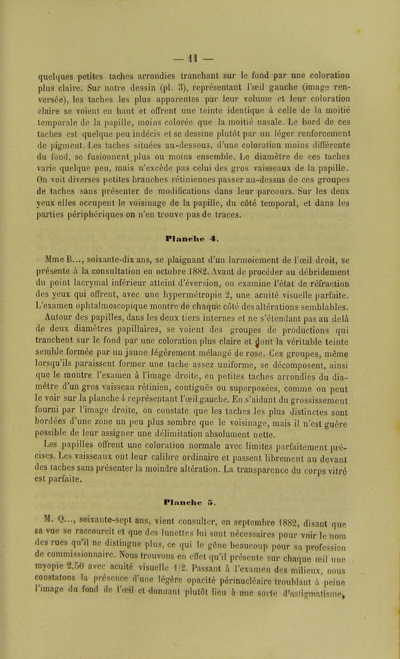 quelques petites taches arrondies tranchant sur le fond par une coloration plus claire. Sur notre dessin (pl. 3), reprcsenlant l'œil gauche (image ren- versée), les taches les plus apparentes par leur volume et leur coloration claire se voient en haut et offrent \me teinte identique à celle de la moitié temporale de la papille, moins colorée que la moitié nasale. Le bord de ces taches est quelque peu indécis et se dessine plutôt par un léger renforcement de pigment. Les taches situées au-dessous, d'une coloration moins différente du fond, se fusionnent plus ou moins ensemble. Le diamètre de ces taches varie quelque peu, mais n'excède pas celui des gros vaisseaux de la papille. On voit diverses petites branches rétiniennes passer au-dessus de ces groupes de taches sans présenter de modifications dans leur parcours. Sur les deux yeux elles occupent le voisinage de la papille, du côté temporal, et dans les parties périphériques on n'en trouve pas de traces. Planclie 4. MmeB..., soixante-dix ans, se plaignant d'un larmoiement de l'œil droit, se présente à la consultation en octobre 1882. Avant de procéder au débridément du point lacrymal inférieur atteint d'éversion, on examine l'état de réfraction des yeux qui offrent, avec une hypermétropie 2, une acuité visuelle parfaite. L'examen ophtalmoscopique montre de chaque côté des altérations semblables. Autour des papilles, dans les deux tiers internes et ne s'étendant pas au delà de deux diamètres papillaires, se voient des groupes de productions qui tranchent sur le fond par une coloration plus claire et jjont la véritable teinte semble formée par un jaune légèrement mélangé de rose. Ces groupes, même lorsqu'ils paraissent former une tache assez uniforme, se décomposent, ainsi que le montre l'examen à l'image droite, en petites taches arrondies du dia- mètre d'un gros vaisseau rétinien, contiguës ou superposées, comme on peut le voir sur la planche 4. représentant l'œil gauche. En s'aidant du grossissement fourni par l'image droite, on constate que les taches les plus distinctes sont bordées d'une zone un peu plus sombre que le voisinage, mais il n'est guère possible de leur assigner une délimitation absolument nette. Les papilles offrent une coloration normale avec limites parfaitement pré- cises. Les vaisseaux ont leur calibre ordinaire et passent librement au devant des taches sans présenter la moindre altération. La transparence du corps vilré est parfaite. Planche 5. M, Q..., soixante-sept ans, vient consulter, en septembre -1882, disant que sa vue se raccourcit et que des lunettes lui sont nécessaires pour voir le nom des rues qu'il ne distingue plus, ce qui le gêne beaucoup pour sa profession de commissionnaire. Nous trouvons en effet ({u'il présente sur chaque œil une myopie 2,50 avec acuité visuelle 1/2. Passant à l'examen des milieux nous constatons la présence d'une légère opacité périnucléaire troublant à'peine l'image du fond de l'œil et donnant plutôt lieu à une sorte d'asiigmntismej