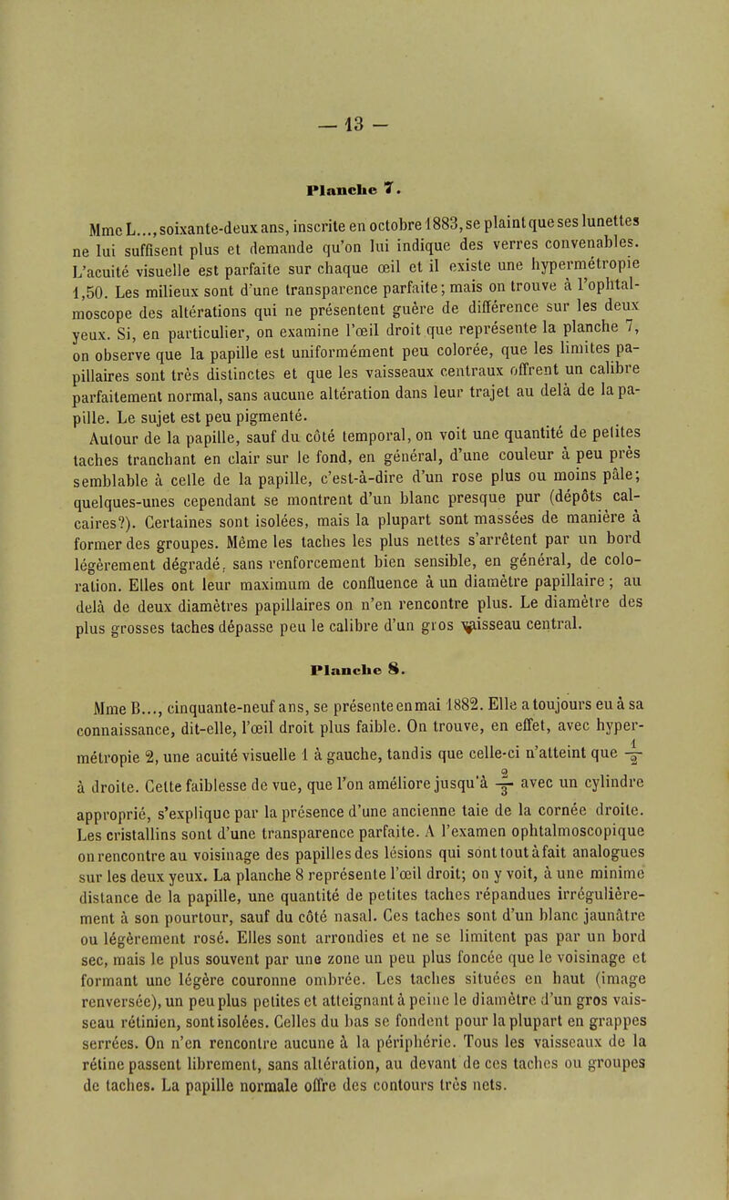 Planche 7. Mme L..., soixante-deux ans, inscrite en octobre 1883, se plaint que ses lunettes ne lui suffisent plus et demande qu'on lui indique des verres convenables. L'acuité visuelle est parfaite sur chaque œil et il existe une hyperm^étropie 1,50. Les milieux sont d'une transparence parfaite ; mais on trouve à l'ophtal- moscope des altérations qui ne présentent guère de différence sur les deux yeux. Si, en particulier, on examine l'œil droit que représente la planche 7, on observe que la papille est uniformément peu colorée, que les limites pa- pillaires sont très distinctes et que les vaisseaux centraux offrent un calibre parfaitement normal, sans aucune altération dans leur trajet au delà de la pa- pille. Le sujet est peu pigmenté. Autour de la papille, sauf du côté temporal, on voit une quantité de petites taches tranchant en clair sur le fond, en générai, d'une couleur à peu près semblable à celle de la papille, c'est-à-dire d'un rose plus ou moins pâle; quelques-unes cependant se montrent d'un blanc presque pur (dépôts cal- caires?). Certaines sont isolées, mais la plupart sont massées de manière à former des groupes. Même les taches les plus nettes s'arrêtent par un boi'd légèrement dégradé, sans renforcement bien sensible, en général, de colo- ration. Elles ont leur maximum de confluence à un diamètre papillaire ; au delà de deux diamètres papillaires on n'en rencontre plus. Le diamètre des plus grosses taches dépasse peu le calibre d'un gros ^isseau central. Planche S. Mme B..., cinquante-neuf ans, se présente enmai 1882. Elle a toujours eu à sa connaissance, dit-elle, l'œil droit plus faible. On trouve, en effet, avec hyper- métropie 2, une acuité visuelle 1 à gauche, tandis que celle-ci n'attemt que o à droite. Cette faiblesse de vue, que l'on améliore jusqu'à avec un cylindre approprié, s'explique par la présence d'une ancienne taie de la cornée droite. Les cristallins sont d'une transparence parfaite. A l'examen ophtalmoscopique onrencontre au voisinage des papillesdes lésions qui sonttoutàfait analogues sur les deux yeux. La planche 8 représente l'œil droit; on y voit, à une minime distance de la papille, une quantité de petites taches répandues irrégulière- ment à son pourtour, sauf du côté nasal. Ces taches sont d'un blanc jaunâtre ou légèrement rosé. Elles sont arrondies et ne se limitent pas par un bord sec, mais le plus souvent par une zone un peu plus foncée que le voisinage et formant une légère couronne ombrée. Los taches situées en haut (image renversée), un peu plus petites et atteignant à pciiic le diamètre d'un gros vais- seau rétinien, sont isolées. Celles du bas se fondent pour la plupart en grappes serrées. On n'en rencontre aucune à la périphérie. Tous les vaisseaux de la rétine passent librement, sans altération, au devant de ces taches ou groupes de taches. La papille normale offre des contours très nets.