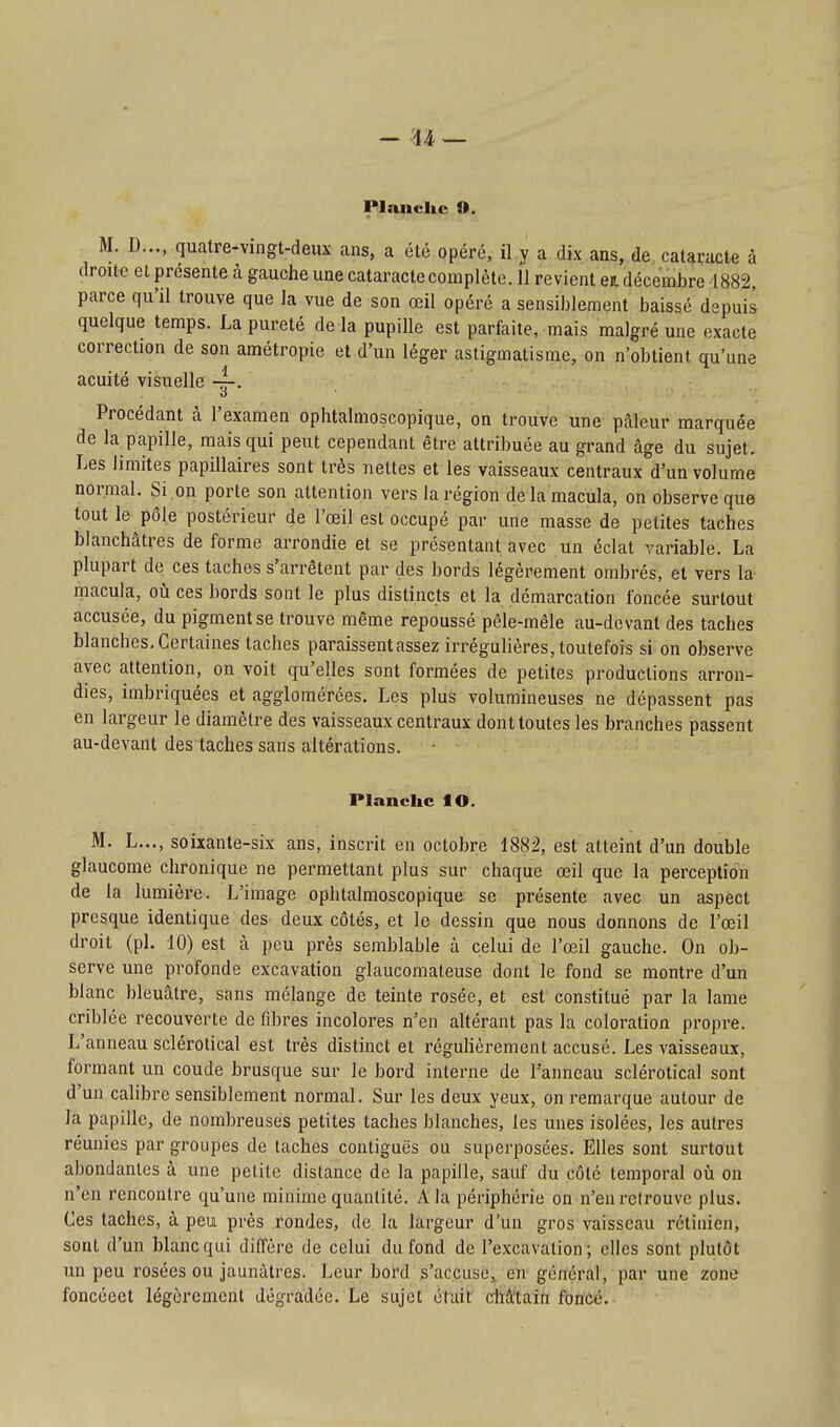 Plauclic O. M. D..., quatre-vingt-deux ans, a été opéré, il y a dix ans, de cataracte à droite et présente à gauche une cataracte complète. 11 revient ea. décembre 1882, parce qu'il trouve que la vue de son œil opéré a sensiblement baissé depuis quelque temps. La pureté de la pupille est parfaite, mais malgré une exacte correction de son amétropie et d'un léger astigmatisme, on n'obtient qu'une acuité visuelle Procédant à l'examen ophtalmoscopique, on trouve une pâleur marquée de la papille, mais qui peut cependant être attribuée au grand âge du sujet. Les limites papillaires sont très nettes et les vaisseaux centraux d'un volume normal. Si on porte son attention vers la région de la macula, on observe que tout le pôle postérieur de l'œil est occupé par une masse de petites taches blanchâtres de forme arrondie et se présentant avec un éclat variable. La plupart de ces taches s'arrêtent par des bords légèrement ombrés, et vers la macula, où ces bords sont le plus distincts et la démarcation foncée surtout accusée, du pigment se trouve même repoussé pêle-mêle au-devant des taches blanches. Certaines taches paraissent assez irrégulières, toutefois si on observe avec attention, on voit qu'elles sont formées de petites productions arron- dies, imbriquées et agglomérées. Les plus volumineuses ne dépassent pas en largeur le diamètre des vaisseaux centraux dont toutes les branches passent au-devant des taches sans altérations. Planche lO. M. L..., soixante-six ans, inscrit en octobre 1882, est atteint d'un double glaucome chronique ne permettant plus sur chaque œil que la perception de la lumière. L'image ophtalmoscopique se présente avec un aspect presque identique des deux côtés, et le dessin que nous donnons de l'œil droit (pl. 10) est à peu près semblable à celui de l'œil gauche. On ob- serve une profonde excavation glaucomateuse dont le fond se montre d'un blanc bleuâtre, sans mélange de teinte rosée, et est constitué par la lame criblée recouverte de fibres incolores n'en altérant pas la coloration propre. L'anneau sclérotical est très distinct et réguhèrement accusé. Les vaisseaux, formant un coude brusque sur le bord interne de l'anneau sclérotical sont d'un calibre sensiblement normal. Sur les deux yeux, on remarque autour de la papille, de nombreuses petites taches blanches, les unes isolées, les autres réunies par groupes de taches contiguës ou superposées. Elles sont surtout abondantes à une petite distance de la papille, sauf du côté temporal où on n'en rencontre qu'une minime quantité. A la périphérie on n'en retrouve plus. Ces taches, à peu près rondes, de la largeur d'un gros vaisseau rétinien, sont d'un blanc qui dilTère de celui du fond de l'excavation; elles sont plutôt un peu rosées ou jaunâtres. Leur bord s'accuse,, eu général, par une zone foncéeet légèrement dégradée. Le sujet éfuit châtain foncé.