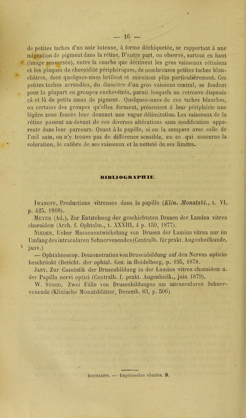 de petites taches d'un noir intense, à forme déchiquetée, se rapportant à une migration de pigment dans la rétine. D'autre part, on observe, surtout en haut ^ (image renversée), entre la courbe que décrivent les gros vaisseaux rétiniens et les plaques de choroïdite périphériques, de nombreuses petites taches blan- châtres, dont quelques-unes brillent et miroitent plus particulièrement. Ces petites taches arrondies, du diamètre d'un gros vaisseau central, se fondent pour la plupart en groupes enchevêtrés, parmi lesquels on retrouve disposés çà et là de petits amas de pigment. Quelques-unes de ces taches blanches, ou certains des groupes qu'elles forment, présentent à leur périphérie une légère zone foncée leur donnant une vague délimitation. Les vaisseaux de la rétine passent au-devant de ces diverses altérations sans modification appa- rente dans leur parcours. Quant à la papille, si on la compare avec celle de l'œil sain, on n'y trouve pas de différence sensible, en ce qui concerne la coloration, le calibre de ses vaisseaux et la netteté de ses limites. BIBLIOGRAPHIE. IwANOFF, Productions vitreuses dans la papille {Klin. MonatsbL, t. VI, p. 425, 1868). Meyer (Ad.), Zur Entstehung der geschichtelen Drusen der Lamina vitrea choroideœ (Arch. f. Ophtalm., t. XXXIIl, 4 p. 1.59, 1877). NiEDEN, Ueber Massenentwickelung von Drusen der Lamina vitrea nur im Umfangdesintracularen Sehnervenendes(Centralb. fiirprakt. Augenheilkunde, \ janv.) — Ophtalmoscop. Démonstration von Drusenbildung auf den Nervus opticus beschrânkt (Bericht. der ophtal. Ges. in Heidelberg, p. 195, 1878. Jany, Zur Casuistik der Drusenbildung in der Lamina vitrea choroidece u. der Papilla nervi oplici (Centralb. f. prakt. Augenheilk., juin 1879). W. Stood, Zwei Fâlle von Drusenbildungen am inlraocularen Sehner- venende (Klinische Monatsblâtter, Decemb. 83, p. 506). BountOTN. — Imprimeries réunies, B.