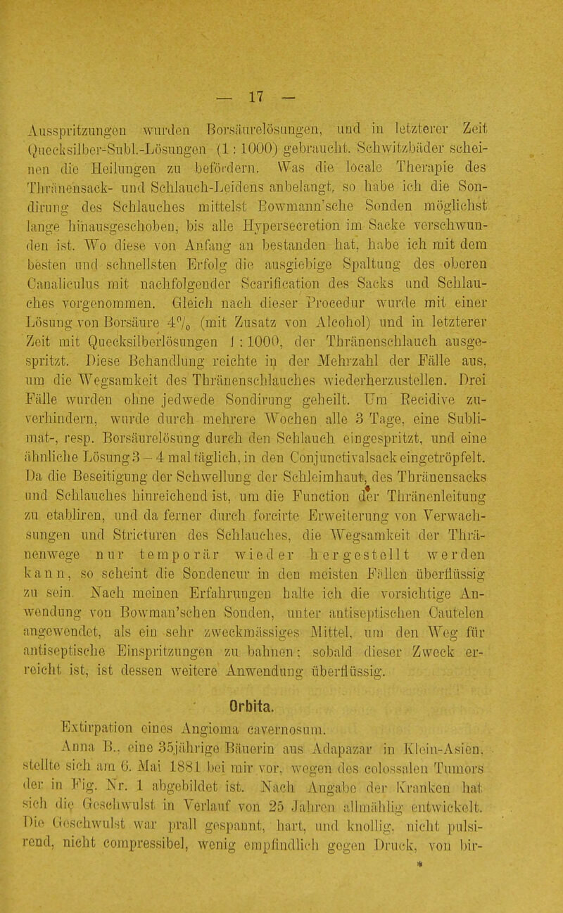 Ausspritzniigou wurden Borsäiu-Glösungen, und in letzterer Zeit l^ueeksilber-Sübl.-Lösungen (1:1000) gebrnuclit. Schwitzbäder schei- nen die Heibngen zu befördern. Was die loeale Therapie des Thräneiisack- und Schlauch-Leidens anbelangt, so habe ich die Son- dirung des Schlauches mittelst Bowmann'sche Sonden möglichst lange hinausgeschoben, bis alle Hypersecretion im Sacke verschwun- den ist. Wo diese von Anfang an bestanden hat, habe ich mit dem besten und schnellsten Erfolg die ausgiebige Spahung des oberen Canaliculus mit nachfolgender Scarification des- Sacks und Schlau- ches vorgenommen. Gleich nach dieser Procedur wurde mit einer Lösung von Borsäure 47o (mit Zusatz von Alcohol) und in letzterer Zeit mit Quecksilberlösungen 1 :1000, der Thränenschlauch ausge- spritzt. Diese Behandlung reichte in der Mehrzahl der Fälle aus, um die Wegsamkeit des Thränenschlauches wiederherzustellen. Drei Fälle wurden ohne jedwede Sondirung geheilt, üm Eecidive zu- verhindern, wurde durch mehrere Wochen alle 3 Tage, eine Subli- mat-, resp. Borsäurelösung durch den Schlauch eingespritzt, und eine ähnliche Lösung3-4maltäghch,in den Conjunctivalsackeingetröpfelt. Da die Beseitigung der Schwellung der Schleimhaut, des Thränensacks und Schlauches hinreichend ist, um die Function der Thränenleitung zu etabliren, und da ferner durch forcirte Erweiterung von Verwach- sungen und Stricturen des Schlauches, die Wegsamkeit der Thrä- nenwege nur temporär wieder hergestellt w e r d en kann, so scheint die Sondeneur in den meisten Fällen überflüssig zu sein. Nach meinen Erfahrungen halte ich die vorsichtige An- wendung von Bowman'schen Sonden, unter antiseptischen Oautelen angewendet, als ein -sehr zweckmässiges Mittel, um den Weg für antiseptische Einspritzungen zu bahnen; sobald dieser Zweck er- reicht ist, ist dessen weitere Anwendung überflüssig. Orbita. Extirpation eines Angioma cavernosuni. Anna B., eine 35jährige Bäuerin aus Adapaznr in Kloin-Asien, stellte sich arn 6. Mai 1881 bei mir vor, wegen des colossalen Tumors der in Fig. Nr. 1 abgebildet ist. Nach Angabe der Ivranken hat sicli die Geschwulst in Verlauf von 25 Jahren allmählig entwickelt. Die Geschwulst war prall gespannt, hart, und knollig, nicht pulsi- rend, nicht compressibel, wenig empfindlich gegen Druck, von bir-