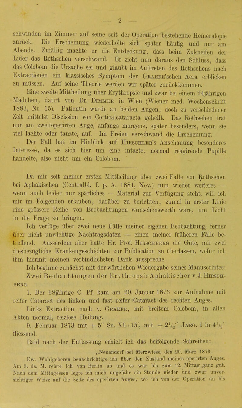 schwinden im Zimmer auf seine seit der Operation bestehende Hemeralopie zurück. Die Erscheinung wiederholte sich später häufig und nur am Abende. Zufällig machte er die Entdeckung, dass beim Zukneifen der Lider das Rothsehen verschwand. Er zieht nun daraus den Schluss, dass das Colobom die Ursache sei und glaubt im Auftreten des Rothsehens nach Kxtractionen ein klassisches Symptom der GRAEFE'schen Aera erblicken zu müssen. Auf seine Theorie werden wir später zurückkommen. Eine zweite Mittheilung über Erythropsie und zwar bei einem 24jährigen Mädchen, datirt von Dr. Dimmee in Wien (Wiener med. Wochenschrift 1888, Nr. 15). Patientin wurde an beiden Augen, doch zu verschiedener Zeit mittelst Discission von Corticalcataracta geheilt. Das Rothsehen trat nur am zweitoperirten Auge, anfangs morgens, später besonders, wenn sie viel 'lachte oder tanzte, auf. Im Freien verschwand die Erscheinung. Der Fall hat im Hinblick auf Hieschler's Anschauung besonderes Interesse, da es sich hier um eine intacte, normal reagirende Pupille handelte, also nicht um ein Colobom. Da mir seit meiner ersten Mittheilung über zwei Fälle von Rothsehen bei Aphakischen (Centralbl. f. p. A. 1881, Nov.) nun wieder weiteres — wenn auch leider nur spärliches — Material zur Verfügung steht, will ich mir im Folgenden erlauben, darüber zu berichten, zumal in erster Linie eine grössere Reihe von Beobachtungen wünschenswerth wäre, um Licht in die Frage zu bringen. Ich verfüge über zwei neue Fälle meiner eigenen Beobachtung, ferner über nicht unwichtige Nachtragsdaten — einen meiner früheren Fälle be- treffend. Ausserdem aber hatte Hr. Prof. Hirschberg die Güte, mir zwei diesbezügliche Krankengeschichten zur Publication zu überlassen, wofür ich ihm hiermit meinen verbindlichsten Dank ausspreche. Ich beginne zunächst mit der wörtlichen Wiedergabe seines Manuscriptc-: Zwei Beobachtungen der Erythropsie Aphakischer v.J.Hirsch- berg. 1. Der 68jährige C. Pf. kam am 20. Januar 1873 zur Aufnahme mit reifer Cataract des linken und fast reifer Cataract des rechten Auges. Links Extraction nach v. Graefe, mit breitem Colobom. in allen Akten normal, reizlose Heilung. 9. Februar 1873 mit + 5 Sn. XL: 15'. mit + 21// Jaeg. 1 in 4',,' fliessend. Bald nach der Entlassung erhielt ich das beifolgende Schreiben: „Neuendorf bei Merzwiese, den 20. März 1878. liw. Wolilgeboren benachrichtige ich über den Zustand meines opcrirten Auges. Am 3. ds. M. reiste ich von Berlin ab und es war bis zum 12. Mittag ganz gut. Nach dem Mittagessen legte ich mich ungefähr ein Stunde nieder und zwar unvor- sichtiger Weise auf die Seite des opcrirten Auges, wi> ich von der Operation an bis