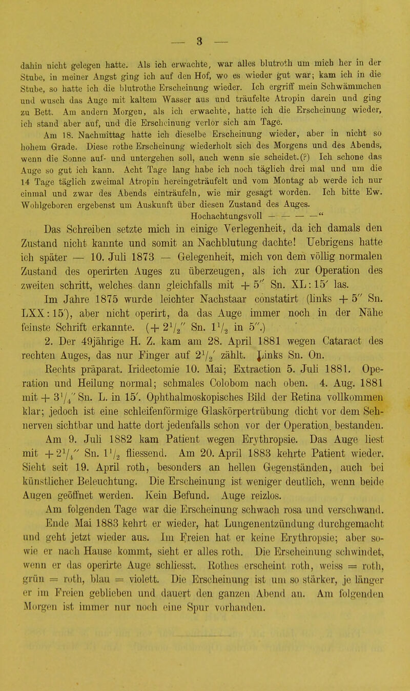 Stube, in meiner Angst ging ich auf den Hof, wo es wieder gut war; kam ich in die Stube, so hatte ich die blutrothe Erscheinung wieder. Ich ergriff mein Schwämmchen and wusch das Auge mit kaltem Wasser aus und träufelte Atropin darein und ging zu Bett. Am andern Morgen, als ich erwachte, hatte ich die Erscheinung wieder, ich stand aber auf, und die Erscheinung verlor sich am Tage. Am 18. Nachmittag hatte ich dieselbe Erscheinung wieder, aber in nicht so hohem Grade. Diese rothe Erscheinung wiederholt sich des Morgens und des Abends, wenn die Sonne auf- und untergehen soll, auch wenn sie scheidet. (?) Ich schone das Auge so gut ich kann. Acht Tage lang habe ich noch täglich drei mal und um die 14 Tage täglich zweimal Atropin hereingeträufelt und vom Montag ab werde ich nur einmal und zwar des Abends einträufeln, wie mir gesagt worden. Ich bitte Ew. Wohlgeboren ergebenst um Auskunft über diesen Zustand des Auges. Hochachtungsvoll — — — — Das Schreiben setzte mich in einige Verlegenheit, da ich damals den Zustand nicht kannte und somit an Nachblutung dachte! Uebrigens hatte ich später — 10. Juli 1873 — Gelegenheit, mich von dem völlig normalen Zustand des operirten Auges zu überzeugen, als ich zur Operation des zweiten schritt, welches dann gleichfalls mit + 5'' Sn. XL: 15' las. Im Jahre 1875 wurde leichter Nachstaar constatirt (links + 5 Sn. LXX:15'), aber nicht operirt, da das Auge immer noch in der Nähe feinste Schrift erkannte. (+ 2V2 Sn. I1/, in 5.) 2. Der 49jährige H. Z. kam am 28. April 1881 wegen Cataract des rechten Auges, das nur Finger auf 21j2' zählt. Links Sn. On. Rechts präparat. Iridectomie 10. Mai; Extraction 5. Juli 1881. Ope- ration und Heilung normal; schmales Colobom nach oben. 4. Aug. 1881 mit + 3'/rSn. L. in 15'. Ophthalmoskopisches Bild der Retina vollkommen klar; jedoch ist eine schleifenförmige Glaskörpertrübung dicht vor dem Seh- nerven sichtbar und hatte dort jedenfalls schon vor der Operation, bestanden. Am 9. Juli 1882 kam Patient wegen Erythropsie. Das Auge liest mit +21/// Sn. l'/2 messend. Am 20. April 1883 kehrte Patient wieder. Sieht seit 19. April roth, besonders an hellen Gegenständen, auch bei künstlicher Beleuchtung. Die Erscheinung ist weniger deutlich, wenn beide Augen geöffnet werden. Kein Befund. Auge reizlos. Am folgenden Tage war die Erscheinung schwach rosa und verschwand. Ende Mai 1883 kehrt er wieder, hat Lungenentzündung durchgemacht und geht jetzt wieder aus. Im Freien hat er keine Erythropsie; aber so- wie er nach Hause kommt, sieht er alles roth. Die Erscheinung schwindet, wenn er das operirte Auge schliesst. Rothes erscheint roth, weiss = roth, grün = roth, blau = violett. Die Erscheinung ist um so stärker, je länger er im Freien geblieben und dauert den ganzen Abend an. Am folgenden Morgen ist immer nur noch eine Spur vorhanden.