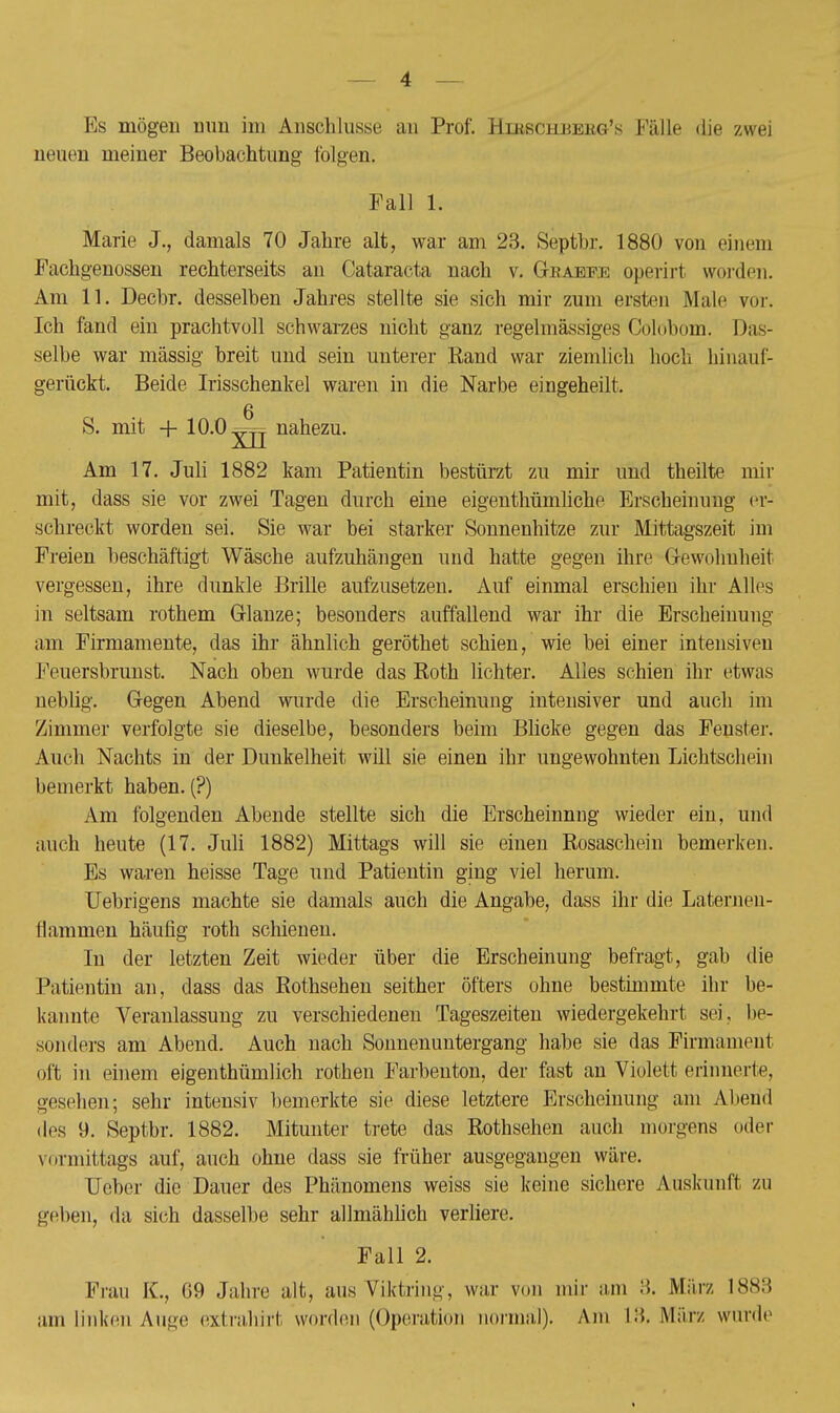 Es mögen nun im Anschlüsse an Prof. Hirschbekg's Fälle die zwei neuen meiner Beobachtung folgen. Fall Ii Marie J., damals 70 Jahre alt, war am 23. Septbr. 1880 von einem Fachgenossen rechterseits an Cataracta nach v. Gkaefe operirt worden. Am 11. Decbr. desselben Jahres stellte sie sich mir zum ersten Male vor. Ich fand ein prachtvoll schwarzes nicht ganz regelmässiges Colobom. Das- selbe war mässig breit und sein unterer Rand war ziemlich hoch binauf- gerückt. Beide Irisschenkel waren in die Narbe eingeheilt. S. mit + 10.0 nahezu. Am 17. Juli 1882 kam Patientin bestürzt zu mir und theilte mir mit, dass sie vor zwei Tagen durch eine eigenthümliche Erscheinung er- schreckt worden sei. Sie war bei starker Sonnenhitze zur Mittagszeit im Freien beschäftigt Wäsche aufzuhängen und hatte gegen ihre Gewohnheit vergessen, ihre dunkle Brille aufzusetzen. Auf einmal erschien ihr Alles in seltsam rothem Glänze; besonders auffallend war ihr die Erscheinung am Firmamente, das ihr ähnlich geröthet schien, wie bei einer intensiven Feuersbrunst. Nach oben wurde das Koth lichter. Alles schien ihr etwas neblig. Gegen Abend wurde die Erscheinung intensiver und auch im Zimmer verfolgte sie dieselbe, besonders beim Blicke gegen das Fenster. Auch Nachts in der Dunkelheit will sie einen ihr ungewohnten Lichtschein bemerkt haben. (?) Am folgenden Abende stellte sich die Erscheinnng wieder ein, und auch heute (17. Juli 1882) Mittags will sie einen Rosaschein bemerken. Es waren heisse Tage und Patientin ging viel herum. Uebrigens machte sie damals auch die Angabe, dass ihr die Laternen- Hammen häufig roth schienen. In der letzten Zeit wieder über die Erscheinung befragt, gab die Patientin an, dass das Rothsehen seither öfters ohne bestimmte ihr be- kannte Veranlassung zu verschiedenen Tageszeiten wiedergekehrt sei, be- sonders am Abend. Auch nach Sonnenuntergang habe sie das Firmament oft in einem eigenthümlich rothen Farbenton, der fast an Violett erinnerte, gesehen-, sehr intensiv bemerkte sie diese letztere Erscheinung am Abend des 9. Septbr. 1882. Mitunter trete das Rothsehen auch morgens oder vormittags auf, auch ohne dass sie früher ausgegangen wäre. Ueber die Dauer des Phänomens weiss sie keine sichere Auskunft zu gelten, da sich dasselbe sehr allmählich verliere. Fall 2. Frau K., 69 Jahre alt, ans Viktring, war von mir am 3. März 1883 am linken Auge extrahirt werden (Operation normal). Am L3, März wurde