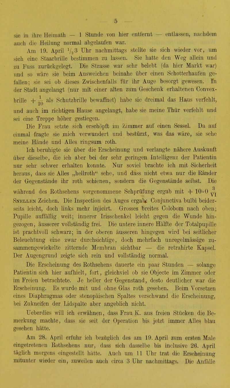 sie in ihre Heimath — 1 Stunde von hier enlfcfomt — entlassen, nachdem auch die Heilung normal abgelaufen war. Am 19. April 723 Uhr nachmittags stellte sie sich wieder vor, um sieh eine Staarbrille bestimmen zu lassen. Sie hatte den Weg allein und zu Fuss zurückgelegt. Die Strasse war sehr belebt (da hier Markt war) und so wäre sie beim Ausweichen beinahe über einen Schotterhaufen ge- fallen; sie sei ob dieses Zwischenfalls für ihr Auge besorgt gewesen. In der Stadt angelangt (nur mit einer alten zum Geschenk erhaltenen Convex- brille + ^ als Schutzbrille bewaffnet) habe sie dreimal das Haus verfehlt. und auch im richtigen Hause angelangt, habe sie meine Thür verfehlt und sei eine Treppe höher gestiegen. Die Frau setzte sich erschöpft im Zimmer auf einen Sessel. Da auf einmal fragte sie mich verwundert und bestürzt, was das wäre, sie sehe meine Hände und Alles ringsum roth. Ich beruhigte sie über die Erscheinung und verlangte nähere Auskunft über dieselbe, die ich aber bei der sehr geringen Intelligenz der Patientin nur sehi- schwer erhalten konnte. Nur soviel brachte ich mit Sicherheit heraus, dass sie Alles „hellroth sehe, und dass nicht etwa nur die Ränder der Gegenstände ihr roth schienen, sondern die Gegenstände selbst. Die während des Rothsehens vorgenommene Sehprüfung ergab mit 4- 10 «0 y| Snellen Zeichen. Die Inspection des Auges ergab* Conjunctiva bulbi beider- seits leicht, doch links mehr injicirt. Grosses breites Colobom nach oben; Pupille auffällig weit; innerer Irisschenkel leicht gegen die Wunde hin- gezogen, äusserer vollständig frei. Die untere innere Hälfte der Totalpupille ist prachtvoll schwarz; in der oberen äusseren hingegen wird bei seitlicher Beleuchtung eine zwar durchsichtige, doch mehrfach unregelmässige zu- sammengewickelte zitternde Membran sichtbar — die retrahirte Kapsel. Der Augengrund zeigte sich rein und vollständig normal. Die Erscheinung des Rothsehens dauerte ein paar Stunden — solange Patientinsich hier aufhielt, fort, gleichviel ob sie Objecte im Zimmer oder im Freien betrachtete. Je heller der Gegenstand, desto deutlicher war die Erscheinung. Es wurde mit und ohne Glas roth gesehen. Beim Vorsetzen eines Diaphragmas oder stenopäischen Spaltes verschwand die Erscheinung, hei Zukneifen der Lidspalte aber angeblich nicht. Ueberdies will ich erwähnen, dass Frau K. aus freien Stücken die Be- merkung machte, dass sie seit der Operation bis jetzt immer Alles blau gesehen hätte. Am 28. April erfuhr ich bezüglich des am 19. April zum ersten Male eingetretenem Rothsehens nur, dass sich dasselhe bis inclusive 26. April Irlich morgens eingestellt hätte. Auch um 11 Uhr trat die Erscheinung mitunter wieder ein, zuweilen auch circa 3 Uhr nachmittags. Die Anfälle