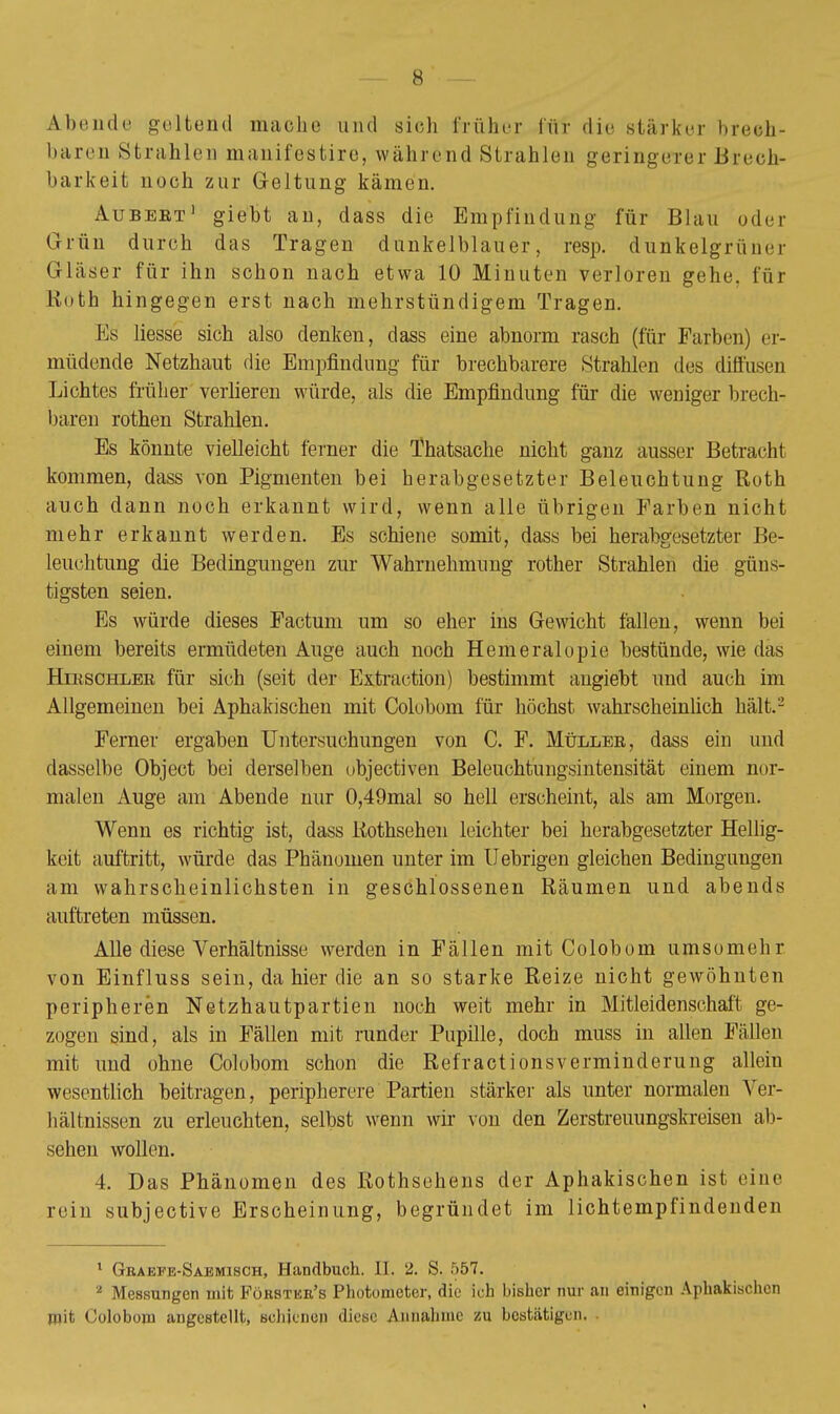 Abende geltend mache und sieh früher für die stärker brech- baren Strahlen manifestire, während Strahlen geringerer .Brech- barkeit noch zur Geltung kämen. Aubeet 1 giebt an, dass die Empfindung für Blau oder Grün durch das Tragen dunkelblauer, resp. dunkelgrüner Gläser für ihn schon nach etwa 10 Minuten verloren gehe, für Roth hingegen erst nach mehrstündigem Tragen. Es liesse sich also denken, dass eine abnorm rasch (für Farben) er- müdende Netzhaut die Empfindung für brechbarere Strahlen des diffusen Lichtes früher verlieren würde, als die Empfindung für die weniger brech- baren rothen Strahlen. Es könnte vielleicht ferner die Thatsache nicht ganz ausser Betracht kommen, dass von Pigmenten bei herabgesetzter Beleuchtung Roth auch dann noch erkannt wird, wenn alle übrigen Farben nicht mehr erkannt werden. Es schiene somit, dass bei herabgesetzter Be- leuchtung die Bedingungen zur Wahrnehmung rother Strahlen die güns- tigsten seien. Es würde dieses Factum um so eher ins Gewicht fallen, wenn bei einem bereits ermüdeten Auge auch noch Hemeralopie bestünde, wie das Hieschler für sich (seit der Extraction) bestimmt angiebt und auch im Allgemeinen bei Aphakischen mit Colobom für höchst wahrscheinlich hält.2 Femer ergaben Untersuchungen von C. F. Müller, dass ein und dasselbe Object bei derselben ubjectiven Beleuchtungsintensität einem nor- malen Auge am Abende nur 0,49mal so hell erscheint, als am Morgen. Wenn es richtig ist, dass Rothsehen leichter bei herabgesetzter Hellig- keit auftritt, würde das Phänomen unter im fiebrigen gleichen Bedingungen am wahrscheinlichsten in geschlossenen Räumen und abends auftreten müssen. Alle diese Verhältnisse werden in Fällen mit Colobom umso mehr von Einfluss sein, da hier die an so starke Reize nicht gewöhnten peripheren Netzhautpartien noch weit mehr in Mitleidenschaft ge- zogen sind, als in Fällen mit runder Pupille, doch muss in allen Füllen mit und ohne Colobom schon die RefraetionsVerminderung allein wesentlich beitragen, peripherere Partien stärker als unter normalen Ver- hältnissen zu erleuchten, selbst wenn wir von den Zerstreuungskreisen ab- sehen wollen. 4. Das Phänomen des Rothsehens der Aphakischen ist eine rein subjective Erscheinung, begründet im lichtempfindenden 1 Graefe-Saemisch, Handbuch. II. 2. S. 557. 2 Messungen mit Forstkr's Photonieter, die ich bisher nur an einigen Aphakischen mit Colobom angestellt, schienen diese Annahme zu bestätigen.