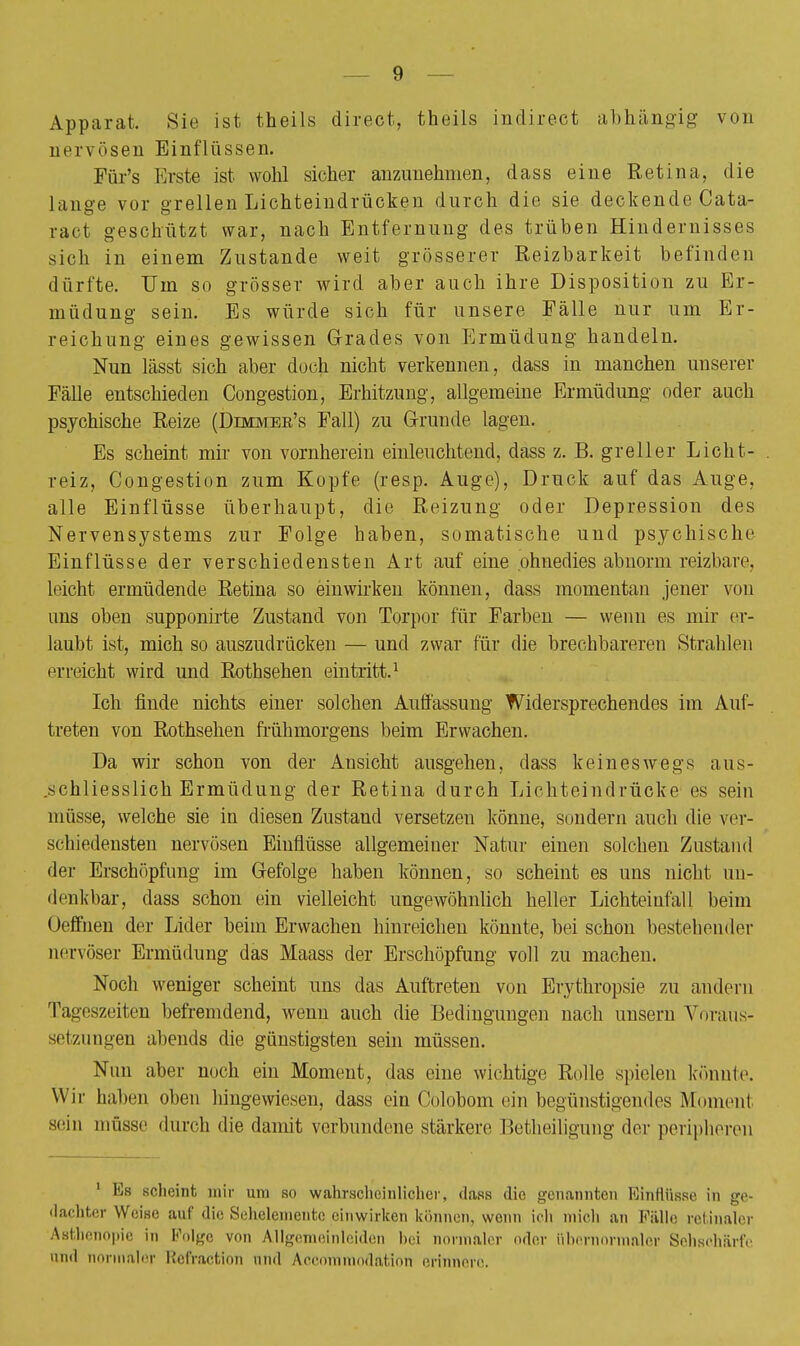 Apparat. Sie ist theils direct, theils indirect abhängig von ncr\öseii Einflüssen. Für's Erste ist wohl sicher anzunehmen, dass eine Retina, die hinge vor grellen Lichteindrücken durch die sie deckende Cata- ract geschützt war, nach Entfernung des trüben Hindernisses sich in einem Zustande weit grösserer Reizbarkeit befinden dürfte. Um so grösser wird aber auch ihre Disposition zu Er- müdung sein. Es würde sich für unsere Fälle nur um Er- reichung eines gewissen Grades von Ermüdung handeln. Nun lässt sich aber doch nicht verkennen, dass in manchen unserer Fälle entschieden Congestion, Erhitzung, allgemeine Ermüdung oder auch psychische Reize (Dimmbe's Fall) zu Grunde lagen. Es scheint mir von vornherein einleuchtend, dass z. B. greller Licht- reiz, Congestion zum Kopfe (resp. Auge), Druck auf das Auge, alle Einflüsse überhaupt, die Reizung oder Depression des Nervensystems zur Folge haben, somatische und psychische Einflüsse der verschiedensten Art auf eine ohnedies abnorm reizbare, leicht ermüdende Retina so einwirken können, dass momentan jener von uns oben supponirte Zustand von Torpor für Farben — wenn es mir er- laubt ist, mich so auszudrücken — und zwar für die brechbareren Strahlen erreicht wird und Rothsehen eintritt.1 Ich finde nichts einer solchen Auffassung Widersprechendes im Auf- treten von Rothsehen frühmorgens beim Erwachen. Da wir schon von der Ansicht ausgehen, dass keineswegs aus- schliesslich Ermüdung der Retina durch Lichteindrücke es sein müsse, welche sie in diesen Zustand versetzen könne, sondern auch die ver- schiedensten nervösen Einflüsse allgemeiner Natur einen solchen Zustand der Erschöpfung im Gefolge haben können, so scheint es uns nicht un- denkbar, dass schon ein vielleicht ungewöhnlich heller Lichteinfall beim Oeffnen der Lider beim Erwachen hinreichen könnte, bei schon bestehender nervöser Ermüdung das Maass der Erschöpfung voll zu machen. Noch weniger scheint uns das Auftreten von Erythropsie zu andern Tageszeiten befremdend, wenn auch die Bedingungen nach unsern Voraus- setzungen abends die günstigsten sein müssen. Nun aber noch ein Moment, das eine wichtige Rolle spielen konnte. Wir haben oben hingewiesen, dass ein Colobom ein begünstigendes Moment sein müsse durch die damit verbundene stärkere Betheiligung der peripheren 1 Es scheint mir um so wahrscheinlicher, dass die genannten Einflüsse in ge- dachter Weise auf die Sehelemente einwirken können, wenn ich mich an Fälle retinaler Asthenopie in Folge von Allgemeinleiden bei normaler oder Hbernormaler Sehschärfe and normaler Refraction und Accommodation erinnere