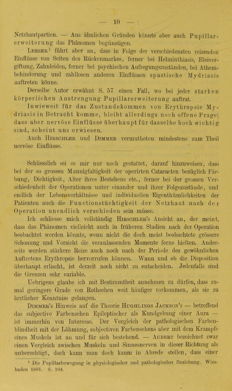 — 10 — < Netzhäutpartien. — Aus ähnlichen Gründen könnte aber auch Pupillar- erWeiterung das Phänomen begünstigen. Leeser1 führt aber an, dass in Folge der verschiedensten reizenden Einflüsse von Seiten des Rückenmarkes, ferner bei Helminthiasis, Bleiver- giftung, Zahnleiden, ferner bei psychischen Aufregungszuständen, bei Athem- behinderung und zahllosen anderen Einflüssen spastische Mydriasis auftreten könne. Derselbe Autor erwähnt S. 57 einen Fall, wo bei jeder stärken körperlichen Anstrengung Pupillarerweiterung auftrat. Inwieweit für das Zustandekommen von Erythropsie My- driasis in Betracht komme, bleibt allerdings noch offene Frage; dass aber nervöse Einflüsse überhaupt für dasselbe hoch wichtig sind, scheint uns erwiesen. Auch Hirschler und Dimmer vermutheten mindestens zum Theil nervöse Einflüsse. Schliesslich sei es mir nur noch gestattet, darauf hinzuweisen, dass bei der so grossen Mannigfaltigkeit der operirten Cataracten bezüglich Fär- bung, Dichtigkeit, Alter ihres Bestehens etc., ferner bei der grossen Ver- schiedenheit der Operationen unter einander und ihrer Folgezustände, und endlich der Lebensverhältnisse und individuellen Eigenthümlichkeiten der Patienten auch die Functionstüchtigkeit der Netzhaut nach der Operation unendlich verschieden sein müsse. Ich schliesse mich vollständig Hieschler's Ansicht an, der meint, dass das Phänomen vielleicht auch in früheren Stadien nach der Operation beobachtet werden könnte, wenn nicht die doch meist beobachtete grössere Schonung und Vorsicht die veranlassenden Momente ferne hielten. Ander- seits werden stärkere Reize auch noch nach der Periode des gewöhnlichen Auftretens Erythropsie hervorrufen können. Wann und ob die Disposition überhaupt erlischt, ist derzeit noch nicht zu entscheiden. Jedenfalls sind die Grenzen sehr variable. Uebrigens glaube ich mit Bestimmtheit annehmen zu dürfen, dass zu- mal geringere Grade von Rothsehen weit häufiger vorkommen, als sie zu ärztlicher Kenntniss gelangen. Dimmer's Hinweis auf die Theorie Hug-hlings Jackson's — betreffend das subjective Farbensehen Epileptischer als Kundgebung einer Aura — ist immerhin von Interesse. Der Vergleich der pathologischen Farben- blindheit mit der Lähmung, subjectiven Farbensehens aber mit dem Krämpfe eines Muskels ist an und für sich bestehend. — Aubert bezeichnet zwar einen Vergleich zwischen Muskeln und Sinnesnerven in dieser Richtung als unberechtigt, doch kann man doch kaum in Abrede stellen, dass einer 1 Die Pupillarbewegung in physiologischer und pathologischer Beziehung. Wies- baden 1881. S. 104.