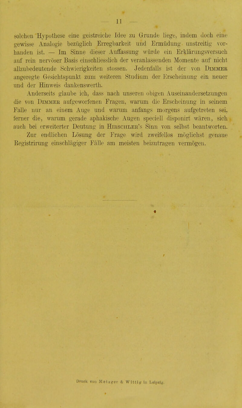 solchen Hypothese eine geistreiche Idee zu Grunde liege, indem doch eine gewisse Analogie bezüglich Erregbarkeit und Ermüdimg unstreitig vor- handen ist. — Im Sinne dieser Auffassung würde ein Erklärungsversuch auf rein nervöser Basis einschliesslich der veranlassenden Momente auf nicht allzubedeutende Schwierigkeiten stossen. Jedenfalls ist der von Dimmer angeregte Gesichtspunkt zum weiteren Studium der Erscheinung ein neuer und der Hinweis dankenswerth. Anderseits glaube ich, dass nach unseren obigen Auseinandersetzungen die von Dimmee aufgeworfenen Fragen, warum die Erscheinung in seinem Falle nur an einem Auge und warum anfangs morgens aufgetreten sei, ferner die, warum gerade aphakische Augen speciell disponirt wären, sich auch bei erweiterter Deutung in Hjrschler's Sinn von seihst beantworten. Zur endlichen Lösung der Frage wird zweifellos möglichst genaue Registrirung einschlägiger Fälle am meisten beizutragen vermögen. t Druck von Metztrer & Witti^ in Leipzig