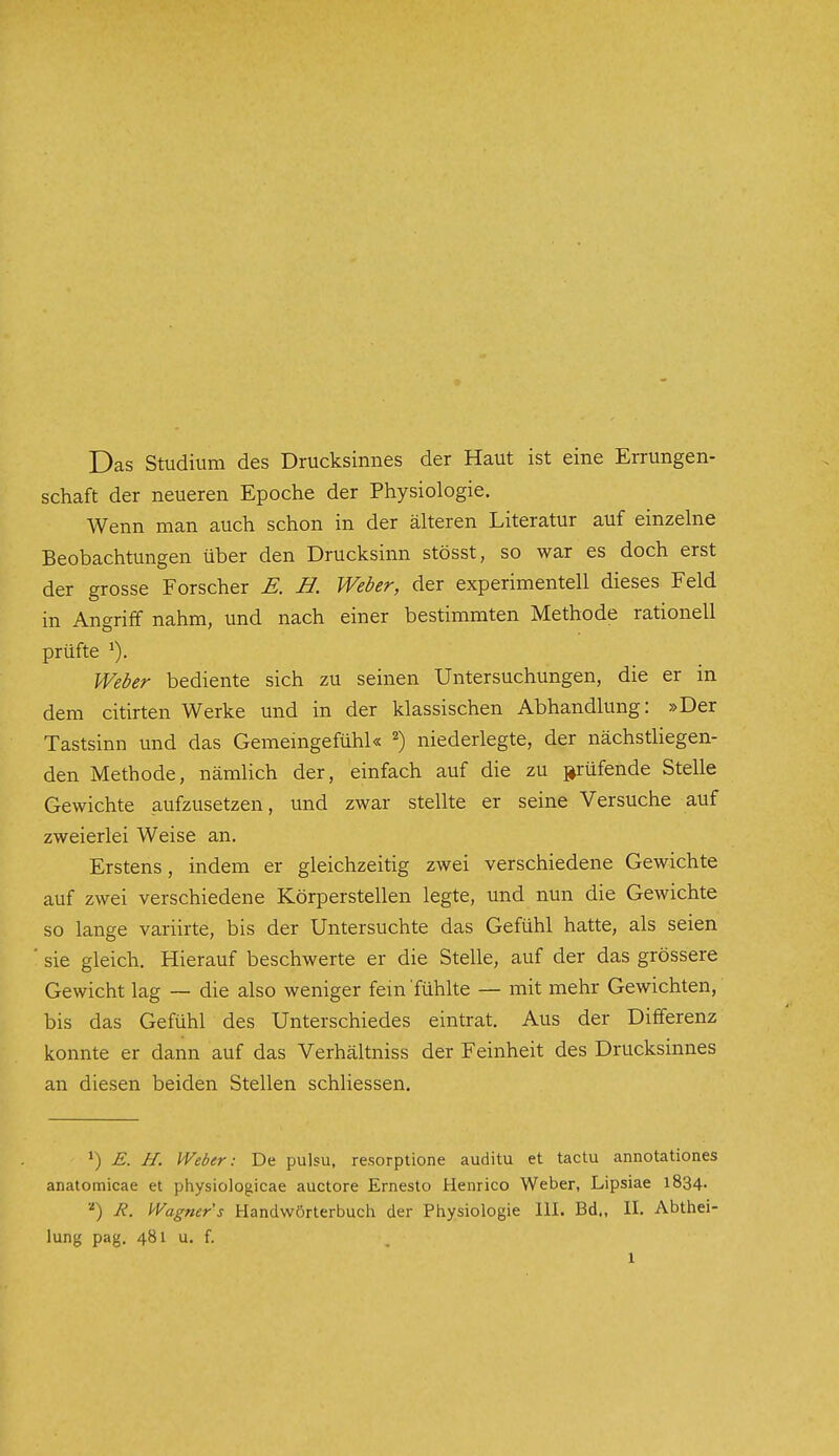 Das Studium des Drucksinnes der Haut ist eine Errungen- schaft der neueren Epoche der Physiologie. Wenn man auch schon in der älteren Literatur auf einzelne Beobachtungen über den Drucksinn stösst, so war es doch erst der grosse Forscher E. H. Weber, der experimentell dieses Feld in Angriff nahm, und nach einer bestimmten Methode rationell prüfte ^). Weber bediente sich zu seinen Untersuchungen, die er in dem citirten Werke und in der klassischen Abhandlung: »Der Tastsinn und das Gememgefühk 2) niederlegte, der nächstliegen- den Methode, nämlich der, einfach auf die zu prüfende Stelle Gewichte aufzusetzen, und zwar stellte er seine Versuche auf zweierlei Weise an. Erstens, indem er gleichzeitig zwei verschiedene Gewichte auf zwei verschiedene Körperstellen legte, und nun die Gewichte so lange variirte, bis der Untersuchte das Gefühl hatte, als seien ■ sie gleich. Hierauf beschwerte er die Stelle, auf der das grössere Gewicht lag ~ die also weniger fem'fühlte — mit mehr Gewichten, bis das Gefühl des Unterschiedes eintrat. Aus der Differenz konnte er dann auf das Verhältniss der Feinheit des Drucksinnes an diesen beiden Stellen schliessen. 1) E. H. Weber: De pulsu, resorptione auditu et tactu annotationes anatomicae et physiologicae auctore Ernesto Henrico Weber, Lipsiae l834- ■'') R. Wagner s Handwörterbuch der Physiologie III. Bd., II. Abthei- lung pag. 481 u. f.