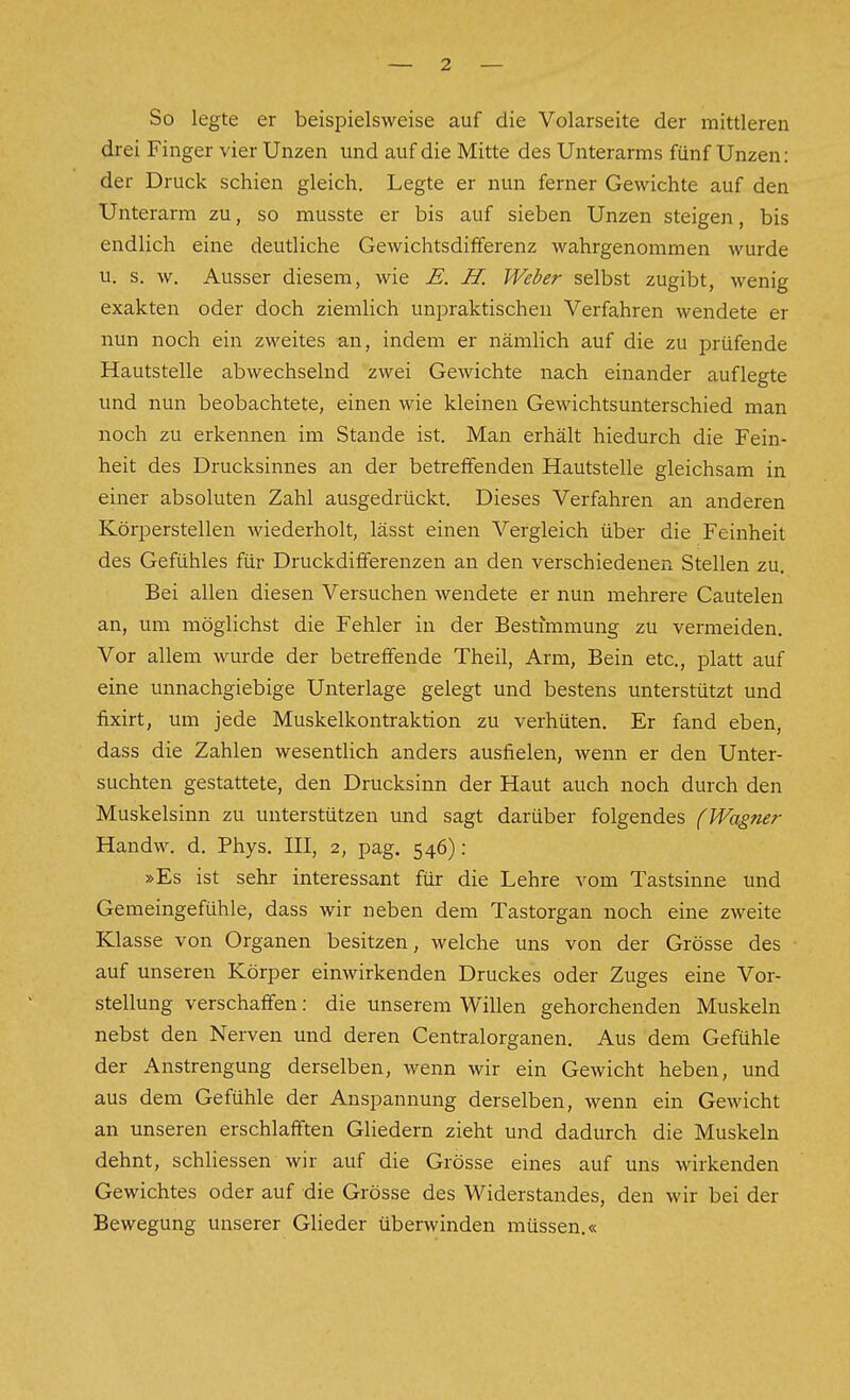 So legte er beispielsweise auf die Volarseite der mittleren drei Finger vier Unzen und auf die Mitte des Unterarms fünf Unzen: der Druck schien gleich. Legte er nun ferner Gewichte auf den Unterarm zu, so musste er bis auf sieben Unzen steigen, bis endlich eine deutliche Gewichtsdifferenz wahrgenommen wurde u. s. w. Ausser diesem, wie E. H. Weber selbst zugibt, wenig exakten oder doch ziemlich unpraktischen Verfahren wendete er nun noch ein zweites an, indem er nämlich auf die zu prüfende Hautstelle abwechselnd zwei Gewichte nach einander auflegte imd nun beobachtete, einen wie kleinen Gewichtsunterschied man noch zu erkennen im Stande ist. Man erhält hiedurch die Fein- heit des Drucksinnes an der betreffenden Hautstelle gleichsam in einer absoluten Zahl ausgedrückt. Dieses Verfahren an anderen Körperstellen wiederholt, lässt einen Vergleich über die Feinheit des Gefühles für Druckdifferenzen an den verschiedenen Stellen zu. Bei allen diesen Versuchen wendete er nun mehrere Cautelen an, um möglichst die Fehler in der Bestimmung zu vermeiden. Vor allem wurde der betreffende Theil, Arm, Bein etc., platt auf eine unnachgiebige Unterlage gelegt und bestens unterstützt und fixirt, um jede Muskelkontraktion zu verhüten. Er fand eben, dass die Zahlen wesentlich anders ausfielen, wenn er den Unter- suchten gestattete, den Drucksinn der Haut auch noch durch den Muskelsinn zu unterstützen und sagt darüber folgendes (Wagner Handw. d. Phys. III, 2, pag. 546): »Es ist sehr interessant für die Lehre vom Tastsinne und Gemeingefühle, dass wir neben dem Tastorgan noch eine zweite Klasse von Organen besitzen, welche uns von der Grösse des auf unseren Körper einwirkenden Druckes oder Zuges eine Vor- stellung verschaffen: die unserem Willen gehorchenden Muskeln nebst den Nerven und deren Centraiorganen. Aus dem Gefühle der Anstrengung derselben, wenn wir ein Gewicht heben, und aus dem Gefühle der Anspannung derselben, wenn ein Gewicht an unseren erschlafften Gliedern zieht und dadurch die Muskeln dehnt, schliessen wir auf die Grösse eines auf uns wirkenden Gewichtes oder auf die Grösse des Widerstandes, den wir bei der Bewegung unserer Glieder überwinden müssen.«