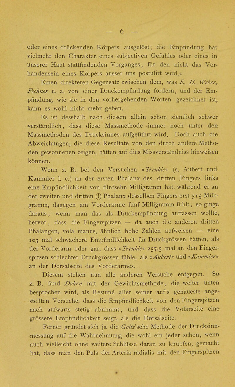 oder eines drückenden Körpers ausgelöst; die Empfindung hat vielmehr den Charakter eines subjectiven Gefühles oder eines in unserer Haut stattfindenden Vorganges, für den nicht das Vor- handensein eines Körpers ausser uns postulirt wird.« Einen direkteren Gegensatz zwischen dem, was E. H. Weber, Fechner u. a. von einer Druckempfindung fordern, und der Em- pfindung, wie sie in den vorhergehenden Worten gezeichnet ist, kann es wohl nicht mehr geben. Es. ist desshalb nach diesem allein schon ziemlich schwer verständlich, dass diese Massmethode immer noch unter den Massmethoden des Drucksinnes aufgeführt wird. Doch auch die Abweichungen, die diese Resultate von den durch andere Metho- den gewonnenen zeigen, hätten auf dies Missverständniss hinweisen können. Wenn z. B. bei den Versuchen -»Trenkle« (s. Aubert und Kammler 1. c.) an der ersten Phalanx des dritten Fingers links eine Empfindlichkeit von fünfzehn Milligramm hat, während er an der zweiten und dritten (!) Phalanx desselben Fingers erst 515 Milli- gramm, dagegen am Vorderarme fünf Milligramm fühlt, so ginge daraus, wenn man das als Druckempfindung auffassen wollte, hervor, dass die Fingerspitzen — da auch die anderen dritten Phalangen, vola manus, ähnlich hohe Zahlen aufweisen — eine 103 mal schwächere Empfindlichkeit für Druckgrössen hätten, als der Vorderarm oder gar, dass ■»Trenkle^ 257,5 mal an den Finger- spitzen schlechter Druckgrössen fühle, als »Aubert« und -»Kajnmler^ an der Dorsalseite des Vorderarmes. Diesem stehen nun alle anderen Versuche entgegen. SO' z. B. fand Dohm mit der Gewichtsmethode, die weiter unten besprochen wird, als Resume aller seiner auf's genaueste ange- stellten Versuche, dass die Empfindlichkeit von den Fingerspitzen nach aufwärts stetig abnimmt, und dass die Volarseite eine grössere Empfindlichkeit zeigt, als die Dorsalseite. Ferner gründet sich ja die G^^^/Z^'sche Methode der Drucksinn- messung auf die Wahrnehmung, die wohl ein jeder schon, wenn auch vielleicht ohne weitere Schlüsse daran zu knüpfen, gemacht hat, dass man den Puls der Arteria radialis mit den Fingerspitzen