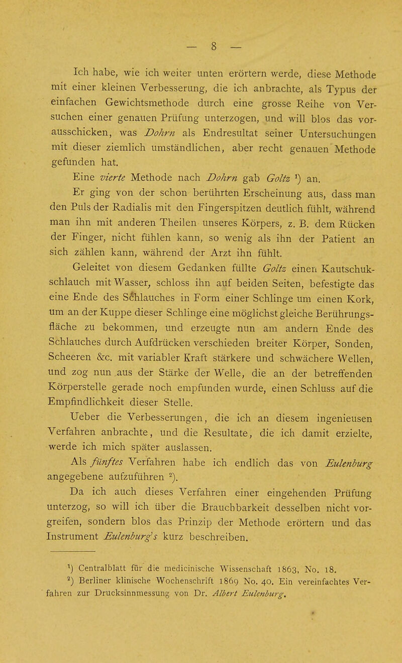 Ich habe, wie ich weiter unten erörtern werde, diese Methode mit einer kleinen Verbesserung, die ich anbrachte, als Typus der einfachen Gewichtsmethode durch eine grosse Reihe von Ver- suchen einer genauen Prüfung unterzogen, und will blos das vor- ausschicken, was Dohrn als Endresultat seiner Untersuchungen mit dieser ziemlich umständlichen, aber recht genauen Methode gefunden hat. Eine vierte Methode nach Dohrn gab Goltz ') an. Er ging von der schon berührten Erscheinung aus, dass man den Puls der Radialis mit den Fingerspitzen deutlich fühlt, während man ihn mit anderen Theilen unseres Körpers, z. B. dem Rücken der Finger, nicht fühlen kann, so wenig als ihn der Patient an sich zählen kann, während der Arzt ihn fühlt. Geleitet von diesem Gedanken füllte Goltz einen Kautschuk- schlauch mit Wasser, schloss ihn auf beiden Seiten, befestigte das eine Ende des Schlauches in Form einer Schlinge um einen Kork, um an der Kuppe dieser Schlinge eine möglichst gleiche Berührungs- fläche zu bekommen, und erzeugte nun am andern Ende des Schlauches durch Aufdrücken verschieden breiter Körper, Sonden, Scheeren &c. mit variabler Kraft stärkere und schwächere Wellen, und zog nun aus der Stärke der Welle, die an der betreffenden Körperstelle gerade noch empfunden wurde, einen Schluss auf die Empfindlichkeit dieser Stelle. lieber die Verbesserungen, die ich an diesem ingenieusen Verfahren anbrachte, und die Resultate, die ich damit erzielte, werde ich mich später auslassen. Als fünftes Verfahren habe ich endlich das von Eulenburg angegebene aufzuführen ^). Da ich auch dieses Verfahren einer eingehenden Prüfung unterzog, so will ich über die Brauchbarkeit desselben nicht vor- greifen, sondern blos das Prinzip der Methode erörtern und das Instrument Eulenburg's kurz beschreiben. ^) Centralblatt für die medicinische Wissenschaft 1863, No. 18. Berliner klinische Wochenschrift 1869 No. 40. Ein vereinfachtes Ver- fahren zur Drucksinnmessung von Dr. Albert Eulenburg.