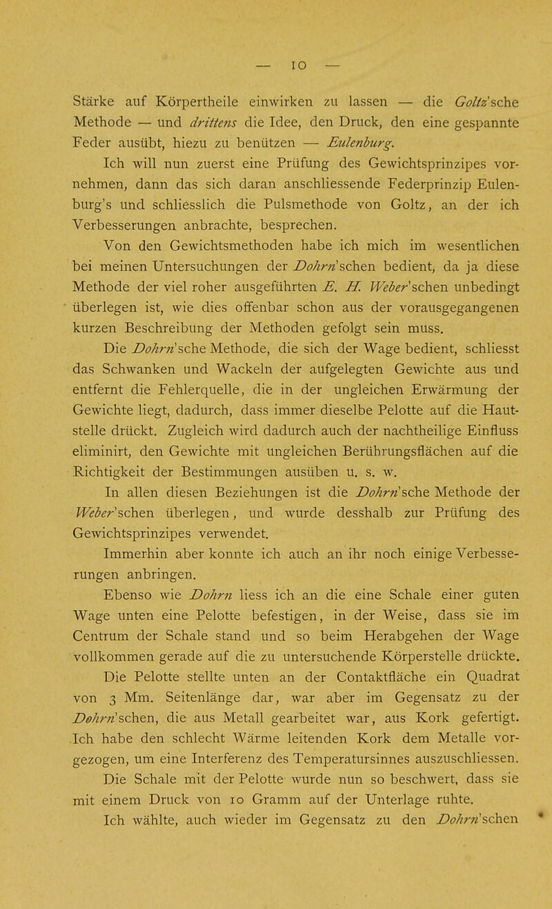 Stärke auf Körpertheile einwirken zu lassen — die Goäz'sche Methode — und drittens die Idee, den Druck, den eine gespannte Feder ausübt, hiezu zu benützen — Eulenburg. Ich will nun zuerst eine Prüfung des Gewichtsprinzipes vor- nehmen, dann das sich daran anschliessende Federprinzip Eulen- burg's und schHesslich die Pulsmethode von Goltz, an der ich Verbesserungen anbrachte, besprechen. Von den Gewichtsmethoden habe ich mich im wesentlichen bei meinen Untersuchungen der Z>ö/zr«'schen bedient, da ja diese Methode der viel roher ausgeführten E. H. Weder sehen unbedingt überlegen ist, wie dies offenbar schon aus der vorausgegangenen kurzen Beschreibung der Methoden gefolgt sein muss. Die Do/irn sehe Methode, die sich der Wage bedient, schliesst das Schwanken und Wackeln der aufgelegten Gewichte aus und entfernt die Fehlerquelle, die in der ungleichen Erwärmung der Gewichte liegt, dadurch, dass immer dieselbe Pelotte auf die Haut- stelle drückt. Zugleich wird dadurch auch der nachtheilige Einfluss eliminirt, den Gewichte mit ungleichen Berührungsflächen auf die Richtigkeit der Bestimmungen ausüben u. s. w. In allen diesen Beziehungen ist die DoArn'sehe Methode der Weber'sehen überlegeii, und wurde desshalb zur Prüfung des Gewichtsprinzipes verwendet. Immerhin aber konnte ich auch an ihr noch einige Verbesse- rungen anbringen. Ebenso wie Dohm Hess ich an die eine Schale einer guten Wage unten eine Pelotte befestigen, in der Weise, dass sie im Centrum der Schale stand und so beim Herabgehen der Wage vollkommen gerade auf die zu untersuchende Körperstelle drückte. Die Pelotte stellte unten an der Contaktfläche ein Quadrat von 3 Mm. Seitenlänge dar, war aber im Gegensatz zu der Dohr7is(^ew, die aus Metall gearbeitet war, aus Kork gefertigt. .Ich habe den schlecht Wärme leitenden Kork dem Metalle vor- gezogen, um eine Interferenz des Temperatursinnes auszuschliessen. Die Schale mit der Pelotte wurde nun so beschwert, dass sie mit einem Druck von lo Gramm auf der Unterlage ruhte. Ich wählte, auch wieder im Gegensatz zu den Dohrnsehew •