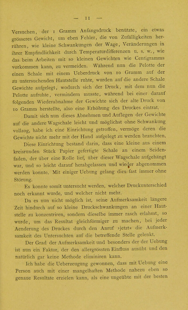 Versuchen, der i Gramm Anfangsdruck benützte, ein etwas grösseres Gewicht, um eben Fehler, die von Zufälligkeiten her- rühren, wie kleine Schwankungen der Wage, Veränderungen in ihrer Empfindlichkeit durch Temperaturdifferenzen u. s. w., wie das beim Arbeiten mit so kleinen Gewichten wie Centigramms vorkommen kann, zu vermeiden. Während nun die Pelotte der einen Schale mit einem Ueberdruck von lo Gramm auf der zu untersuchenden Hautstelle ruhte, wurden auf die andere Schale Gewichte aufgelegt, wodurch sich der Druck, mit dem nun die Pelotte aufruhte, vermindern musste, während bei einer darauf folgenden Wiederabnahme der Gewichte sich der alte Druck von IG Gramm herstellte, also eine Erhöhung des Druckes eintrat. Damit sich nun dieses Abnehmen und Auflegen der Gewichte auf die andere Wagschale leicht und möglichst ohne Schwankung vollzog, habe ich eine Einrichtung getroffen, vermöge deren die Gewichte nicht mehr mit der Hand aufgelegt zu werden brauchten. Diese Einrichtung bestand darin, dass eine kleine aus einem kreisrunden Stück Papier gefertigte Schale an einem Seiden- faden, der über eine Rolle lief, über dieser Wagschale aufgehängt war, und so leicht darauf herabgelassen und wieder abgenommen werden konnte. Mit einiger Uebung gelang dies fast immer ohne Störung. Es konnte somit untersucht werden, welcher Druckunterschied noch erkannt wurde, und welcher nicht mehr. Da es nun nicht möglich ist, seine Aufmerksamkeit längere Zeit hindurch auf so kleine Druckschwankungen an einer Haut- stelle zu konzentriren, sondern dieselbe immer rasch erlahmt, so wurde, um das Resultat gleichförmiger zu machen, bei jeder Aenderung des Druckes durch den Anruf »jetzt« die Aufmerk- samkeit des Untersuchten auf die betreffende Stelle gelenkt. Der Grad der Aufmerksamkeit und besonders der der Uebung ist nun ein Faktor, der den allergrössten Einfluss ausübt und den natürlich gar keine Methode eliminiren kann. Ich habe die Ueberzeugung gewonnen, dass mit Uebung eine Person auch mit einer mangelhaften Methode nahezu eben so genaue Resultate erzielen kann, als eine ungeübte mit der besten