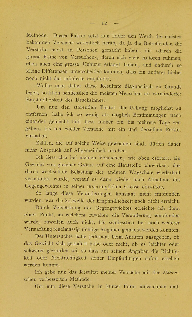 Methode. Dieser Faktor setzt nun leider den Werth der meisten bekannten Versuche wesentlich herab, da ja die Betreffenden die Versuche meist an Personen gemacht haben, die »durch die grosse Reihe von Versuchen«, deren sich viele Autoren rühmen, eben auch eine grosse Uebung erlangt haben, und dadurch so kleine Differenzen unterscheiden konnten, dass ein- anderer hiebei noch nicht das mindeste empfindet. Wollte man daher diese Resultate diagnostisch zu Grunde legen, so litten schliesslich die meisten Menschen an verminderter Empfindlichkeit des Drucksinnes. Um nun den störenden Faktor der Uebung möglichst zu entfernen, habe ich so wenig als möglich Bestimmungen nach einander gemacht und Hess immer ein bis mehrere Tage ver- gehen, bis ich wieder Versuche mit ein und derselben Person vornahm. Zahlen, die auf solche Weise gewonnen sind, dürfen daher mehr Anspruch auf Allgemeinheit machen. Ich Hess also bei meinen Versuchen, wie oben erörtert, ein Gewicht von gleicher Grösse auf eine Hautstelle einwirken, das durch wechselnde Belastung der anderen Wagschale wiederholt vermindert wurde, worauf es dann wieder nach Abnahme des Gegengewichtes in seiner ursprünglichen Grösse einwirkte. So lange diese Veränderungen konstant nicht empfunden wurden, war die Schwelle der Empfindlichkeit noch nicht erreicht. Durch Verstärkung des Gegengewichtes erreichte ich dann einen Punkt, an welchem zuweilen die Veränderung empfunden wurde, zuweilen auch nicht, bis schHesslich bei noch weiterer Verstärkung regelmässig richtige Angaben gemacht werden konnten. Der Untersuchte hatte jedesmal beim Anrufen anzugeben, ob das Gewicht sich geändert habe oder nicht, ob es leichter oder schwerer geworden sei, so dass aus seinen Angaben die Richtig- keit oder Nichtrichtigkeit seiner Empfindungen sofort ersehen werden konnte. Ich gebe nun das Resultat meiner Versuche mit der Dohrn- schen verbesserten Methode. Um nun diese Versuche in kurzer Form aufzeichnen und