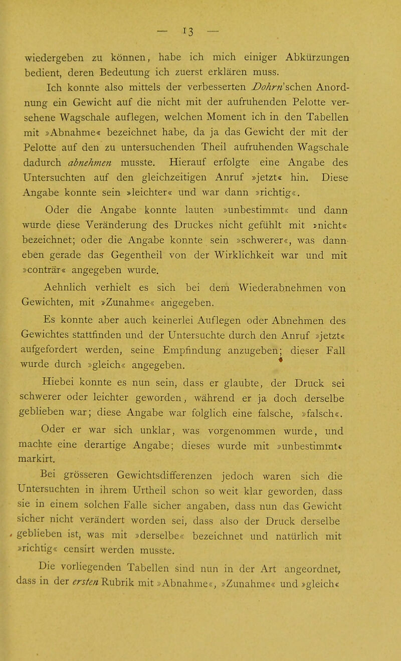 wiedergeben zu können, habe ich mich einiger Abkürzungen bedient, deren Bedeutung ich zuerst erklären muss. Ich konnte also mittels der verbesserten Do/irn'schen Anord- nung ein Gewicht auf die nicht mit der aufruhenden Pelotte ver- sehene Wagschale auflegen, welchen Moment ich in den Tabellen mit »Abnahme« bezeichnet habe, da ja das Gewicht der mit der Pelotte auf den zu untersuchenden Theil aufruhenden Wagschale dadurch abnehmen musste. Hierauf erfolgte eine Angabe des Untersuchten auf den gleichzeitigen Anruf »jetzt« hin. Diese Angabe konnte sein »leichter« und war dann »richtig«. Oder die Angabe konnte lauten »unbestimmt« und dann wurde diese Veränderung des Druckes nicht gefühlt mit »nicht« bezeichnet; oder die Angabe konnte sein »schwerer«, was dann- eben gerade das Gegentheil von der Wirklichkeit war und mit »conträr« angegeben wurde. Aehnlich verhielt es sich bei dem Wiederab.nehmen von Gewichten, mit »Zunahme« angegeben. Es konnte aber auch keinerlei Auflegen oder Abnehmen des Gewichtes stattfinden und der Untersuchte durch den Anruf »jetzt« aufgefordert werden, seine Empfindung anzugeben; dieser Fall wurde durch »gleich« angegeben. * Hiebei konnte es nun sein, dass er glaubte, der Druck sei schwerer oder leichter geworden, während er ja doch derselbe geblieben war; diese Angabe war folglich eine falsche, »falsch«. Oder er war sich unklar, was vorgenommen wurde, und machte eine derartige Angabe; dieses wurde mit »unbestimmt« markirt. Bei grösseren Gewichtsdifferenzen jedoch waren sich die Untersuchten in ihrem Urtheil schon so weit klar geworden, dass sie in einem solchen Falle sicher angaben, dass nun das Gewicht sicher nicht verändert worden sei, dass also der Druck derselbe . geblieben ist, was mit »derselbe« bezeichnet und natürlich mit »richtig« censirt werden musste. Die vorliegenden Tabellen sind nun in der Art angeordnet, dass in der ^rj/^//Rubrik mit »Abnahme«, »Zunahme« und »gleich«