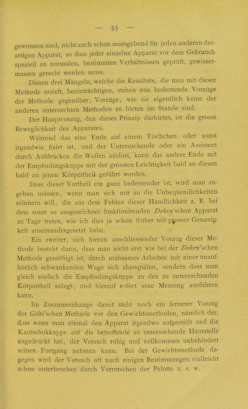 gewonnen sind, nicht auch schon massgebend für jeden anderen der- artigen Apparat, so dass jeder einzehie Apparat vor dem Gebrauch speziell an normalen, bestimmten Verhältnissen geprüft, gewisser- massen gerecht werden muss. Diesen drei Mängeln, welche die Resultate, die man mit dieser Methode erzielt, beeinträchtigen, stehen nun bedeutende Vorzüge der Methode gegenüber; Vorzüge, wie sie eigentlich keine der anderen untersuchten Methoden zu bieten im Stande sind. Der Hauptvorzug, den dieses Prinzip darbietet, ist die grosse Beweglichkeit des Apparates. Während das eine Ende auf einem Tischchen oder sonst irgendwie fixirt ist, und der Untersuchende oder ein Assistent durch Aufdrücken die Wellen'auslöst, k:ann das andere Ende mit der Empfindungskuppe mit der grössten Leichtigkeit bald an diesen bald an jenen KörpertheiJ geführt werden. Dass dieser Vortheil ein ganz bedeutender ist, wird man zu- geben müssen, wenn man sich nur an die Unbequemlichkeiten erinnern will, die aus dem Fehlen dieser Handlichkeit z. B. bei dem sonst so ausgezeichnet funktionirenden Dohrri%c\i&!\ Apparat zu Tage treten, wie ich dies ja schon früher mit grosser Genauig- keit auseinandergesetzt habe. Ein zweiter, sich hieran anschliessender Vorzug dieser Me- thode besteht darin, dass man nicht erst wie bei der i?<?/zr»'sehen Methode genöthigt ist, durch mühsames Arbeiten mit einer unauf- hörlich schwankenden Wage sich abzuquälen, sondern dass man gleich einfach die Empfindungskuppe an den zu untersuchenden Körpertheil anlegt, und hierauf sofort eine Messung ausführen kann. Im Zusammenhange damit steht noch ein fernerer Vorzug der 6^ö//2'schen Methode vor den Gewichtsmethoden, nämlich der, dass wenn man einrrial den Apparat irgendwo aufgestellt und die Kautschukkuppe auf die betreffende zu untersuchende Hautstelle angedrückt hat, der Versuch ruhig und vollkommen unbehindert seinen Fortgang nehmen kann. Bei der Gewichtsmethode da- gegen wird der Versuch oft nach einigen Bestimmungen vielleicht schon unterbrochen durch Verrutschen der Pelotte u. s. w.