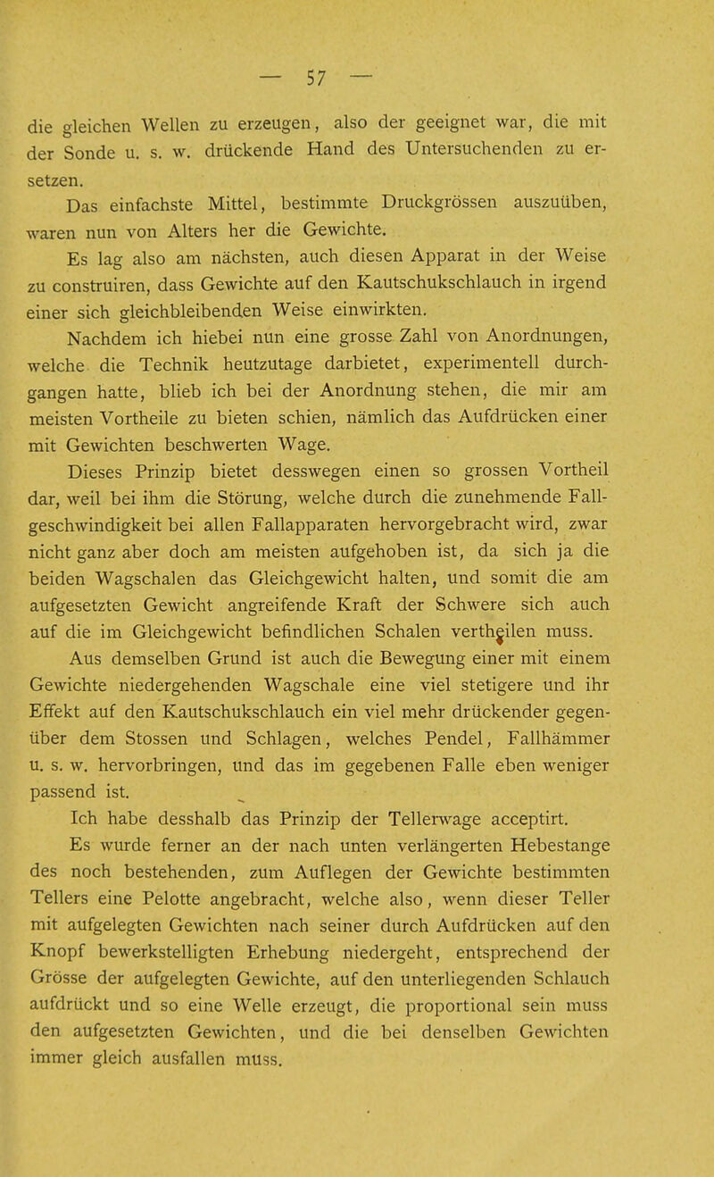 die gleichen Wellen zu erzeugen, also der geeignet war, die mit der Sonde u. s. w. drückende Hand des Untersuchenden zu er- setzen. Das einfachste Mittel, bestimmte Druckgrössen auszuüben, waren nun von Alters her die Gewichte. Es lag also am nächsten, auch diesen Apparat in der Weise zu construiren, dass Gewichte auf den Kautschukschlauch in irgend einer sich gleichbleibenden Weise einwirkten. Nachdem ich hiebei nun eine grosse Zahl von Anordnungen, welche die Technik heutzutage darbietet, experimentell durch- gangen hatte, blieb ich bei der Anordnung stehen, die mir am meisten Vortheile zu bieten schien, nämlich das Aufdrücken einer mit Gewichten beschwerten Wage. Dieses Prinzip bietet desswegen einen so grossen Vortheil dar, weil bei ihm die Störung, welche durch die zunehmende Fall- geschwindigkeit bei allen Fallapparaten hervorgebracht wird, zwar nicht ganz aber doch am meisten aufgehoben ist, da sich ja die beiden Wagschalen das Gleichgewicht halten, und somit die am aufgesetzten Gewicht angreifende Kraft der Schwere sich auch auf die im Gleichgewicht befindlichen Schalen verthjilen muss. Aus demselben Grund ist auch die Bewegung einer mit einem Gewichte niedergehenden Wagschale eine viel stetigere und ihr Effekt auf den Kautschukschlauch ein viel mehr drückender gegen- über dem Stossen und Schlagen, welches Pendel, Fallhämmer u. s. w. hervorbringen, und das im gegebenen Falle eben weniger passend ist. Ich habe desshalb das Prinzip der Tellerwage acceptirt. Es wurde ferner an der nach unten verlängerten Hebestange des noch bestehenden, zum Auflegen der Gewichte bestimmten Tellers eine Pelotte angebracht, welche also, wenn dieser Teller mit aufgelegten Gewichten nach seiner durch Aufdrücken auf den Knopf bewerkstelligten Erhebung niedergeht, entsprechend der Grösse der aufgelegten Gewichte, auf den unterliegenden Schlauch aufdrückt und so eine Welle erzeugt, die proportional sein muss den aufgesetzten Gewichten, und die bei denselben Gewichten immer gleich ausfallen muss.