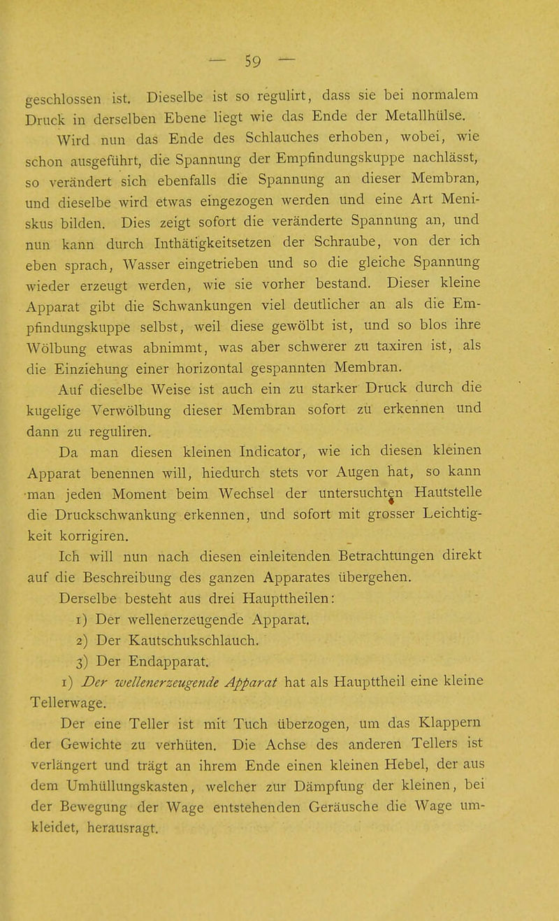 geschlossen ist. Dieselbe ist so regulirt, dass sie bei normalem Druck in derselben Ebene liegt wie das Ende der Metallhülse. Wird nun das Ende des Schlauches erhoben, wobei, wie schon ausgeführt, die Spannung der Empfindungskuppe nachlässt, so verändert sich ebenfalls die Spannung an dieser Membran, und dieselbe wird etwas eingezogen werden und eine Art Meni- skus bilden. Dies zeigt sofort die veränderte Spannung an, und nun kann durch Inthätigkeitsetzen der Schraube, von der ich eben sprach, Wasser eingetrieben und so die gleiche Spannung wieder erzeugt werden, wie sie vorher bestand. Dieser kleine Apparat gibt die Schwankungen viel deutlicher an als die Em- pfindungskuppe selbst, weil diese gewölbt ist, und so blos ihre Wölbung etwas abnimmt, was aber schwerer zu taxiren ist, als die Einziehung einer horizontal gespannten Membran. Auf dieselbe Weise ist auch ein zu starker Druck durch die kugelige Verwölbung dieser Membran sofort zu erkennen und dann zu reguliren. Da man diesen kleinen Indicator, wie ich diesen kleinen Apparat benennen will, hiedurch stets vor Augen hat, so kann •man jeden Moment beim Wechsel der untersuchten Hautstelle die Druckschwankung erkennen, und sofort mit grosser Leichtig- keit korrigiren. Ich will nun nach diesen einleitenden Betrachtungen direkt auf die Beschreibung des ganzen Apparates übergehen. Derselbe besteht aus drei Haupttheilen: 1) Der wellenerzeugende Apparat. 2) Der Kautschukschlauch. 3) Der Endapparat. i) Z>er wellenerzeugende Apparat hat als Haupttheil eine kleine Tellerwage. Der eine Teller ist mit Tuch überzogen, um das Klappern der Gewichte zu verhüten. Die Achse des anderen Tellers ist verlängert und trägt an ihrem Ende einen kleinen Hebel, der aus dem Umhüllungskasten, welcher zur Dämpfung der kleinen, bei der Bewegung der Wage entstehenden Geräusche die Wage um- kleidet, herausragt.
