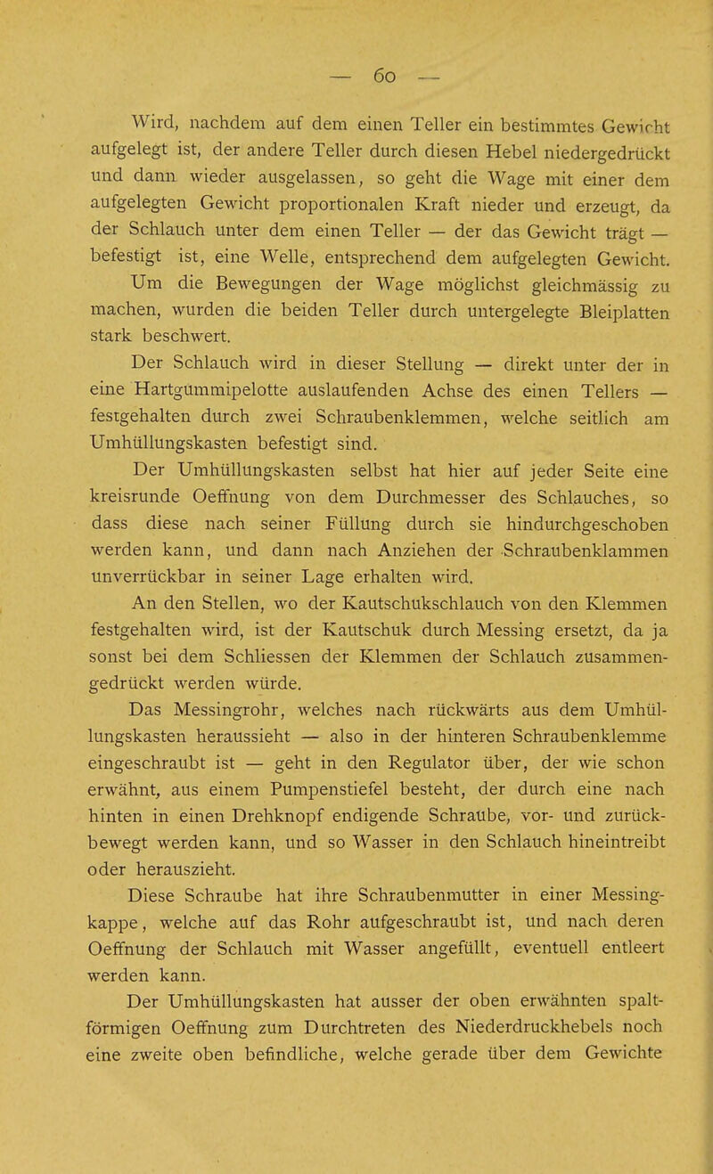 Wird, nachdem auf dem einen Teller ein bestimmtes Gewicht aufgelegt ist, der andere Teller durch diesen Hebel niedergedrückt und dann wieder ausgelassen, so geht die Wage mit einer dem aufgelegten Gewicht proportionalen Kraft nieder und erzeugt, da der Schlauch unter dem einen Teller — der das Gewicht trägt — befestigt ist, eine Welle, entsprechend dem aufgelegten Gewicht. Um die Bewegungen der Wage möglichst gleichmässig zu naachen, wurden die beiden Teller durch untergelegte Bleiplatten stark beschwert. Der Schlauch wird in dieser Stellung — direkt unter der in eine Hartgummipelotte auslaufenden Achse des einen Tellers — festgehalten durch zwei Schraubenklemmen, welche seitlich am Umhüllungskasten befestigt sind. Der Umhüllungskasten selbst hat hier auf jeder Seite eine kreisrunde Oeftnung von dem Durchmesser des Schlauches, so dass diese nach seiner Füllung durch sie hindurchgeschoben werden kann, und dann nach Anziehen der Schraubenklammen unverrückbar in seiner Lage erhalten wird. An den Stellen, wo der Kautschukschlauch von den Klemmen festgehalten wird, ist der Kautschuk durch Messing ersetzt, da ja sonst bei dem Schliessen der Klemmen der Schlauch zusammen- gedrückt werden würde. Das Messingrohr, welches nach rückwärts aus dem Umhül- lungskasten heraussieht — also in der hinteren Schraubenklemme eingeschraubt ist — geht in den Regulator über, der wie schon erwähnt, aus einem Pumpenstiefel besteht, der durch eine nach hinten in einen Drehknopf endigende Schraube, vor- und zurück- bewegt werden kann, und so Wasser in den Schlauch hineintreibt oder herauszieht. Diese Schraube hat ihre Schraubenmutter in einer Messing- kappe, welche auf das Rohr aufgeschraubt ist, und nach deren Oeffnung der Schlauch mit Wasser angefüllt, eventuell entleert werden kann. Der Umhüllungskasten hat ausser der oben erwähnten spalt- förmigen Oeffnung zum Durchtreten des Niederdruckhebels noch eine zweite oben befindliche, welche gerade über dem Gewichte