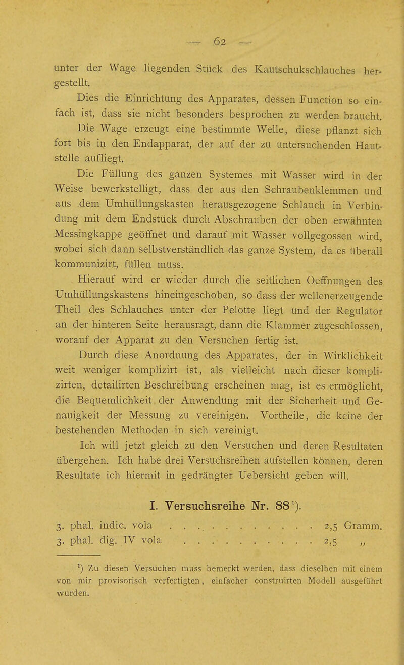 unter der Wage liegenden Stück des Kautschukschlauches her- gestellt. Dies die Einrichtung des Apparates, dessen Function so ein- fach ist, dass sie nicht besonders besprochen zu werden braucht. Die Wage erzeugt eine bestimmte Welle, diese pflanzt sich fort bis in den Endapparat, der auf der zu untersuchenden Haut- stelle aufliegt. Die Füllung des ganzen Systemes mit Wasser wird in der Weise bewerkstelligt, dass der aus den Schraubenklemmen und aus dem Umhüllungskasten herausgezogene Schlauch in Verbin- dung mit dem Endstück durch Abschrauben der oben erwähnten Messingkappe geöffnet und darauf mit Wasser vollgegossen wird, wobei sich dann selbstverständlich das ganze S)^stem, da es überall kommunizirt, füllen muss. Hierauf wird er wieder durch die seitlichen Oeffnungen des Umhüllungskastens hineingeschoben, so dass der wellenerzeugende Theil des Schlauches unter der Pelotte liegt und der Regulator an der hinteren Seite herausragt, dann die Klammer zugeschlossen, worauf der Apparat zu den Versuchen fertig ist. Durch diese Anordnung des Apparates, der in Wirklichkeit weit weniger komplizirt ist, als vielleicht nach dieser kompli- zirten, detailirten Beschreibung erscheinen mag, ist es ermöglicht, die Bequemlichkeit der Anwendung mit der Sicherheit und Ge- nauigkeit der Messung zu vereinigen. Vortheile, die keine der bestehenden Methoden in sich vereinigt. Ich will jetzt gleich zu den Versuchen und deren Resultaten übergehen. Ich habe drei Versuchsreihen aufstellen können, deren Resultate ich hiermit in gedrängter Uebersicht geben will. I. Versuchsreihe Nr. 88^). 3. phal. indic. vola 2,5 Gramm. 3. phal. dig. IV vola 2,5 ^) Zu diesen Versuchen muss bemerkt werden, dass dieselben mit einem von mir provisoriseh verfertigten, einfacher construirten Modell ausgeführt wurden.