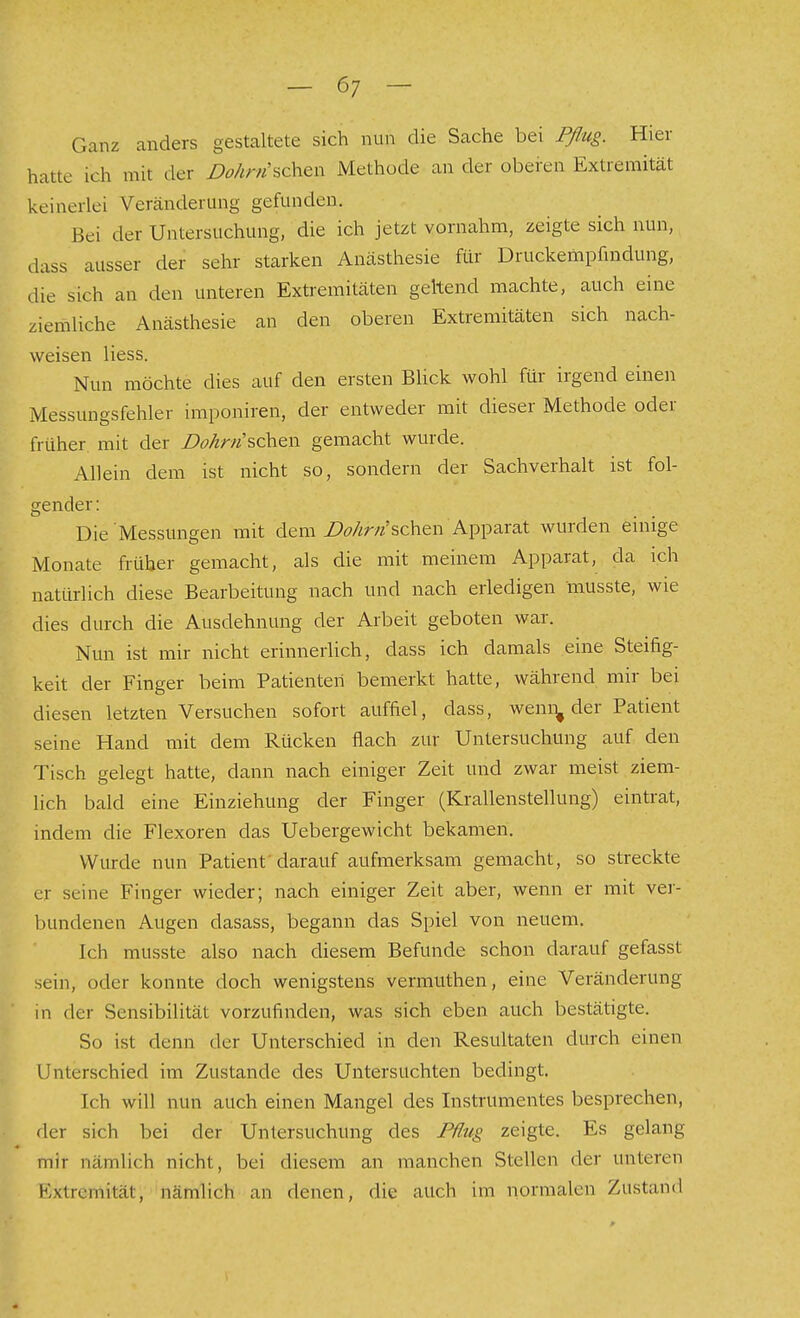 Ganz anders gestaltete sich nun die Sache bei Pflug. Hier hatte ich mit der DohrtHc\i^\\ Methode an der oberen Extremität keinerlei Veränderung gefunden. Bei der Untersuchung, die ich jetzt vornahm, zeigte sich nun, dass ausser der sehr starken Anästhesie für Druckempfindung, .lie sich an den unteren Extremitäten geltend machte, auch eine ziemliche Anästhesie an den oberen Extremitäten sich nach- weisen liess. Nun möchte dies auf den ersten Blick wohl für irgend einen Messungsfehler imponiren, der entweder mit dieser Methode oder früher, mit der Dohrn?>(^^\\ gemacht wurde. Allein dem ist nicht so, sondern der Sachverhalt ist fol- gender: Die Messungen mit dem i?i?/ir?2'schen Apparat wurden einige Monate früher gemacht, als die mit meinem Apparat, da ich natürlich diese Bearbeitung nach und nach erledigen musste, wie dies durch die Ausdehnung der Arbeit geboten war. Nun ist mir nicht erinnerlich, dass ich damals eine Steifig- keit der Finger beim Patienten bemerkt hatte, während mir bei diesen letzten Versuchen sofort auffiel, dass, wemi^ der Patient seine Hand mit dem Rücken flach zur Untersuchung auf den Tisch gelegt hatte, dann nach einiger Zeit und zwar meist ziem- lich bald eine Einziehung der Finger (Krallenstellung) eintrat, indem die Flexoren das Uebergewicht bekamen. Wurde nun Patient' darauf aufmerksam gemacht, so streckte er seine Finger wieder; nach einiger Zeit aber, wenn er mit vei- bundenen Augen dasass, begann das Spiel von neuem. Ich musste also nach diesem Befunde schon darauf gefasst sein, oder konnte doch wenigstens vermuthen, eine Veränderung in der Sensibilität vorzufinden, was sich eben auch bestätigte. So ist denn der Unterschied in den Resultaten durch einen Unterschied im Zustande des Untersuchten bedingt. Ich will nun auch einen Mangel des Instrumentes besprechen, der sich bei der Untersuchung des Piliig zeigte. Es gelang mir nämlich nicht, bei diesem an manchen Stellen der unteren Extremität, nämlich an denen, die auch im normalen Zustand I