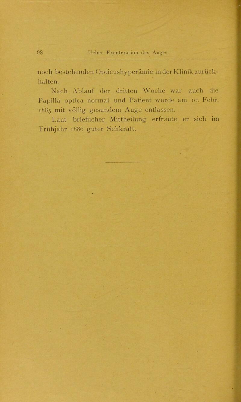 noch bestehenden Opticushyperämie in der Klinik zurück- halten. Nach Ablauf der dritten Woche war auch die Papilla optica normal und Patient wurde am io. Febr. 1885 mit völlig gesundem Auge entlassen. Laut brieflicher Mittheilung erfreute er sich im Frühjahr 1886 guter Sehkraft.