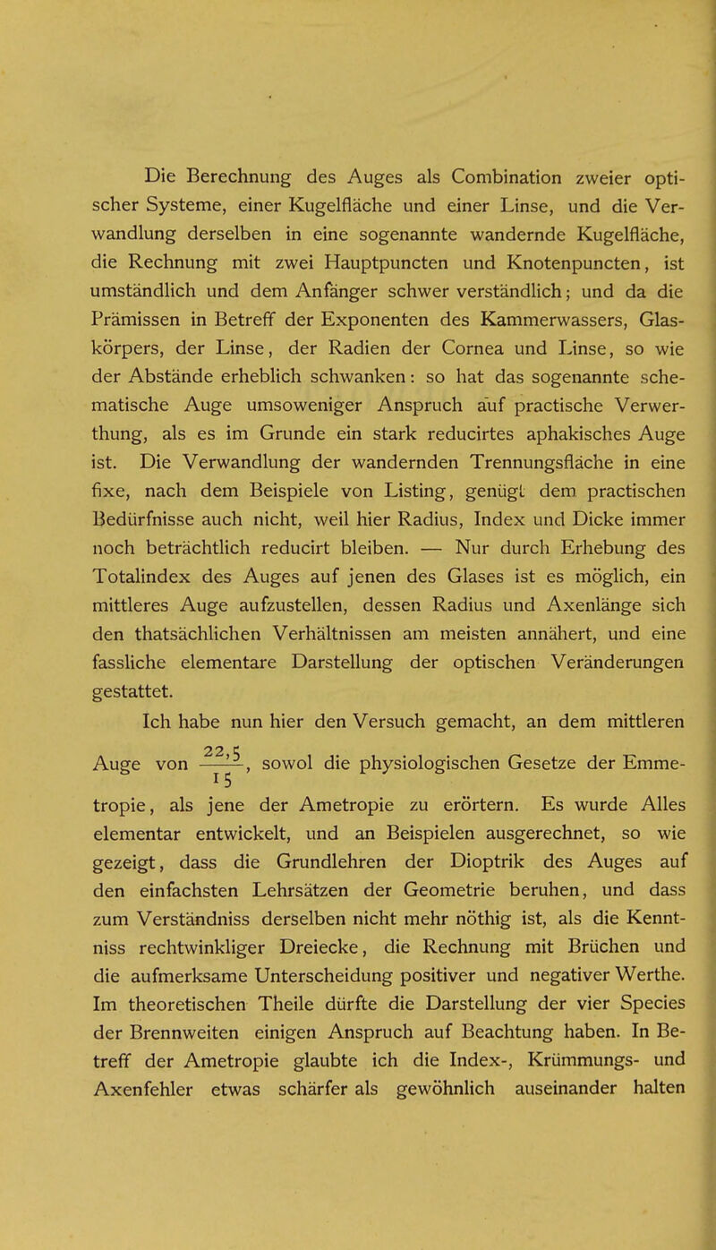 Die Berechnung des Auges als Combination zweier opti- scher Systeme, einer Kugelfläche und einer Linse, und die Ver- wandlung derselben in eine sogenannte wandernde Kugelfläche, die Rechnung mit zwei Hauptpuncten und Knotenpuncten, ist umständlich und dem Anfänger schwer verständlich; und da die Prämissen in Betreff der Exponenten des Kammerwassers, Glas- körpers, der Linse, der Radien der Cornea und Linse, so wie der Abstände erheblich schwanken: so hat das sogenannte sche- matische Auge umsoweniger Anspruch auf practische Verwer- thung, als es im Grunde ein stark reducirtes aphakisches Auge ist. Die Verwandlung der wandernden Trennungsfläche in eine fixe, nach dem Beispiele von Listing, genügt dem practischen Bedürfnisse auch nicht, weil hier Radius, Index und Dicke immer noch beträchtlich reducirt bleiben. — Nur durch Erhebung des Totalindex des Auges auf jenen des Glases ist es möglich, ein mittleres Auge aufzustellen, dessen Radius und Axenlänge sich den thatsächlichen Verhältnissen am meisten annähert, und eine fassliche elementare Darstellung der optischen Veränderungen gestattet. Ich habe nun hier den Versuch gemacht, an dem mittleren 22 ^ Auge von ^ ^ , sowol die physiologischen Gesetze der Emme- tropie, als jene der Ametropie zu erörtern. Es wurde Alles elementar entwickelt, und an Beispielen ausgerechnet, so wie gezeigt, dass die Grundlehren der Dioptrik des Auges auf den einfachsten Lehrsätzen der Geometrie beruhen, und dass zum Verständniss derselben nicht mehr nöthig ist, als die Kennt- niss rechtwinkliger Dreiecke, die Rechnung mit Brüchen und die aufmerksame Unterscheidung positiver und negativer Werthe. Im theoretischen Theile dürfte die Darstellung der vier Species der Brennweiten einigen Anspruch auf Beachtung haben. In Be- treff der Ametropie glaubte ich die Index-, Krümmungs- und Axenfehler etwas schärfer als gewöhnlich auseinander halten