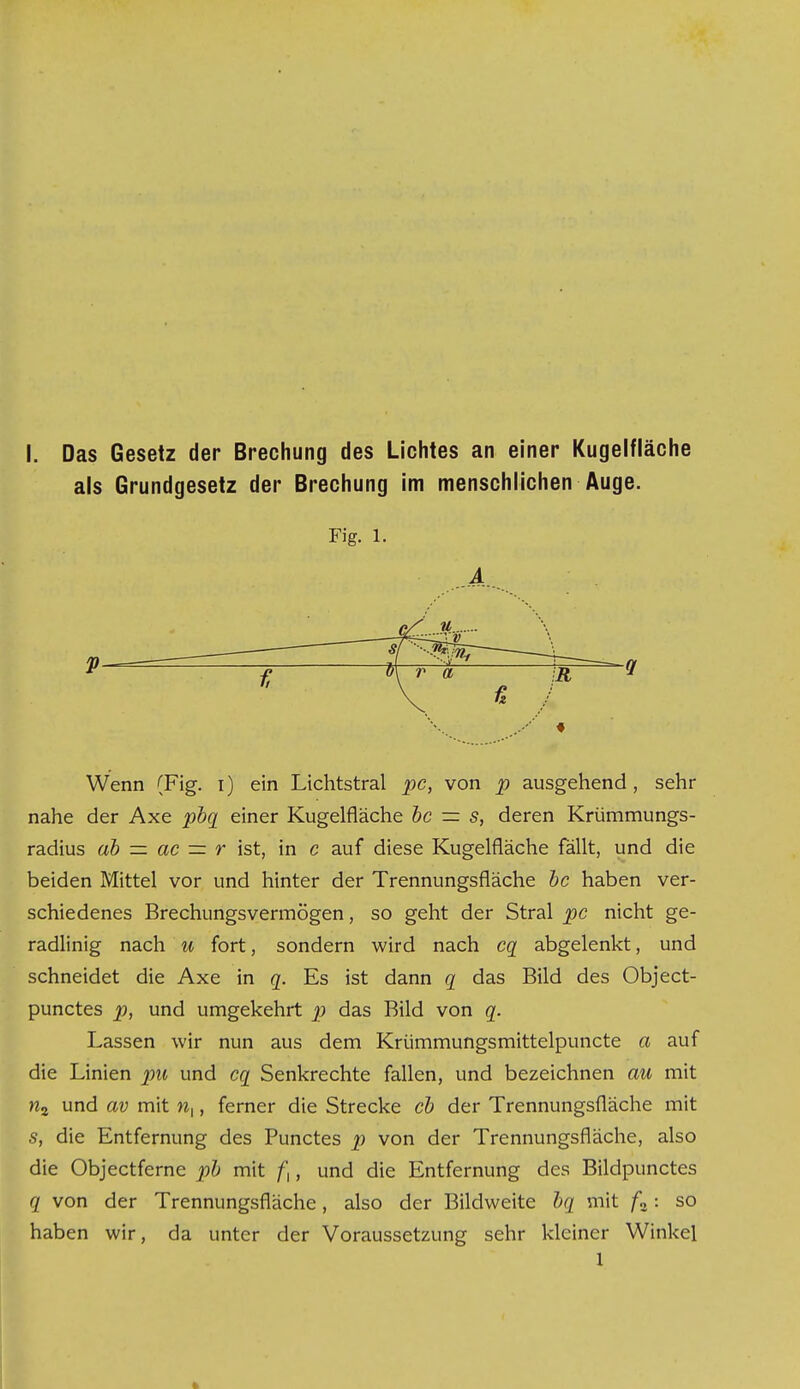 als Grundgesetz der Brechung im menschlichen Auge. Fig. 1. A Wenn (Fig. i) ein Lichtstral pc, von p ausgehend, sehr nahe der Axe pbq einer Kugelfläche bc — s, deren Krümmungs- radius ab — ac — r ist, in c auf diese Kugelfläche fällt, und die beiden Mittel vor und hinter der Trennungsfläche bc haben ver- schiedenes Brechungsvermögen, so geht der Stral pc nicht ge- radlinig nach u fort, sondern wird nach cq abgelenkt, und schneidet die Axe in q. Es ist dann q das Bild des Object- punctes p, und umgekehrt p das Bild von q. Lassen wir nun aus dem Krümmungsmittelpuncte a auf die Linien pn und cq Senkrechte fallen, und bezeichnen au mit n2 und av mit w,, ferner die Strecke cb der Trennungsfläche mit s, die Entfernung des Punctes p von der Trennungsfläche, also die Objectferne pb mit ft, und die Entfernung des Bildpunctes q von der Trennungsfläche, also der Bildweite bq mit f2: so haben wir, da unter der Voraussetzung sehr kleiner Winkel 1