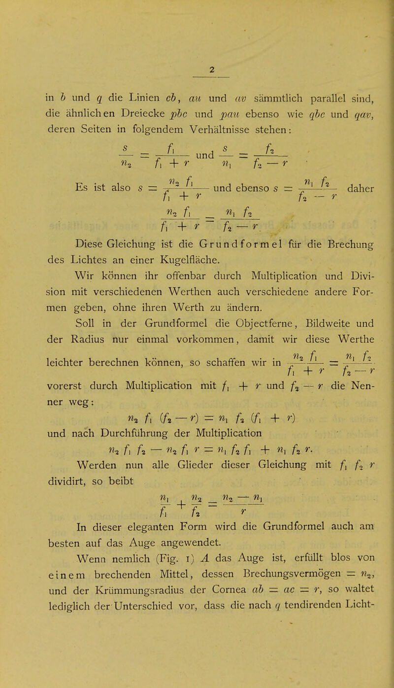 in b und q die Linien cb, au und av sämmtlich parallel sind, die ähnlichen Dreiecke pbc und pan ebenso wie qbc und qav, deren Seiten in folgendem Verhältnisse stehen: ±- - und S - w3 f, -f c «| A — r Es ist also s = „ ' und ebenso 5 = „ 1 /8 daher /i + r f% — r f i + r ' A — Diese Gleichung ist die Grundformel für die Brechung des Lichtes an einer Kugelfläche. Wir können ihr offenbar durch Multiplication und Divi- sion mit verschiedenen Werthen auch verschiedene andere For- men geben, ohne ihren Werth zu ändern. Soll in der Grundformel die Objectferne, Bildweite und der Radius nur einmal vorkommen, damit wir diese Werthe leichter berechnen können, so schaffen wir in -. 1 = — fi + r U — r vorerst durch Multiplication mit f\ -\- r und A — r die Nen- ner weg: % /, (A — r) - n, U (fi + r) und nach Durchführung der Multiplication w2 fi A — n*. fi r = n., A f, + w, A Werden nun alle Glieder dieser Gleichung mit A r dividirt, so beibt /*. A ~ r In dieser eleganten Form wird die Grund formel auch am besten auf das Auge angewendet. Wenn nemlich (Fig. i) A das Auge ist, erfüllt blos von einem brechenden Mittel, dessen Brechungsvermögen = %, und der Krümmungsradius der Cornea ab — ac = r, so waltet lediglich der Unterschied vor, dass die nach q tendirenden Licht-