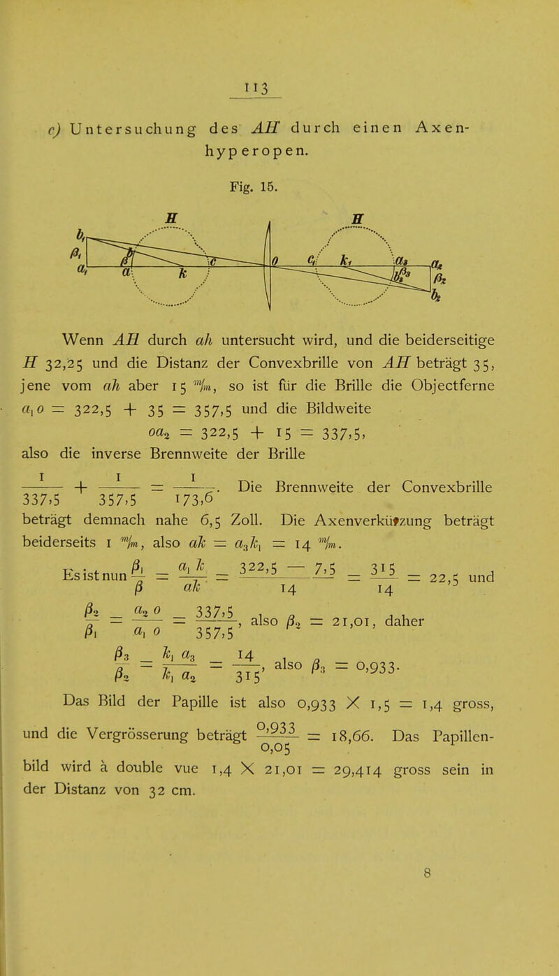 c) Untersuchung des AH durch einen Axen- hyperopen. Fig. 15. b, ß, a, E H 0 Mm \ y a* ßx Wenn AH durch ah untersucht wird, und die beiderseitige H 32,25 und die Distanz der Convexbrille von AH beträgt 35, jene vom ah aber 15 so ist fiir die Brille die Objectferne axo — 322,5 -j- 35 = 357,5 und die Bildweite oa, — 322,5 + 15 - 337.5» also die inverse Brennweite der Brille 1 1 1 + Die Brennweite der Convexbrille 337.5 ' 357.5 173,6 beträgt demnach nahe 6,5 Zoll. Die Axenverkützung beträgt beiderseits 1 mjm, also ah — a3ß, — 14 ^ • 4. ß\ a\ * 322.5 — 7,5 315 Es ist nun ^ = = °-—^_ -122 — 2_2. = 22X und ß ah 14 14 D h _ _ 3,37,5 ßi «1 0 357,5 ßs _ ht a3 _ j4_ ßz -, also /32 = 21,01, daher also ßa = 0,933. k «2 315' Das Bild der Papille ist also 0,933 X 1,5 = 1,4 gross, und die Vergrösserung beträgt ' 0,05 = 18,66. Das Papillen- bild wird ä double vue 1,4 X 21,01 = 29,414 gross sein i der Distanz von 32 cm. in 8