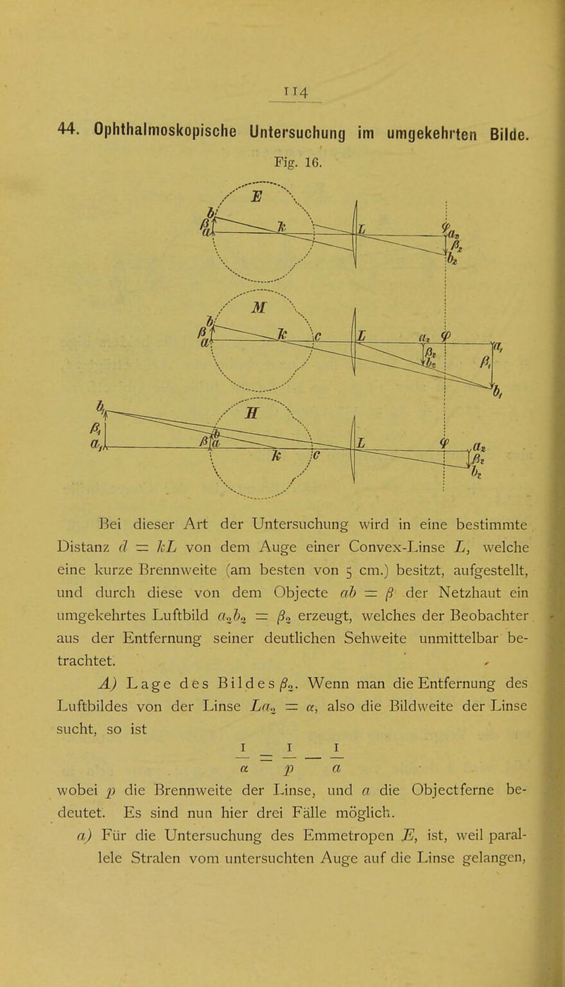 U4 44. Ophthalmoskopische Untersuchung im umgekehrten Bilde. Fig. 16. Bei dieser Art der Untersuchung wird in eine bestimmte Distanz ä — hL von dem Auge einer Convex-Linse L, welche eine kurze Brennweite (am besten von 5 cm.) besitzt, aufgestellt, und durch diese von dem Objecte ab — ß der Netzhaut ein umgekehrtes Luftbild aj)» = /?3 erzeugt, welches der Beobachter aus der Entfernung seiner deutlichen Sehweite unmittelbar be- trachtet. A) Lage des Bildes/93. Wenn man die Entfernung des Luftbildes von der Linse La,, — a, also die Bildweite der Linse sucht, so ist Iii a p a, wobei p die Brennweite der Linse, und a die Objectferne be- deutet. Es sind nun hier drei Fälle möglich. a) Für die Untersuchung des Emmetropen JE, ist, weil paral- lele Stralen vom untersuchten Auge auf die Linse gelangen,