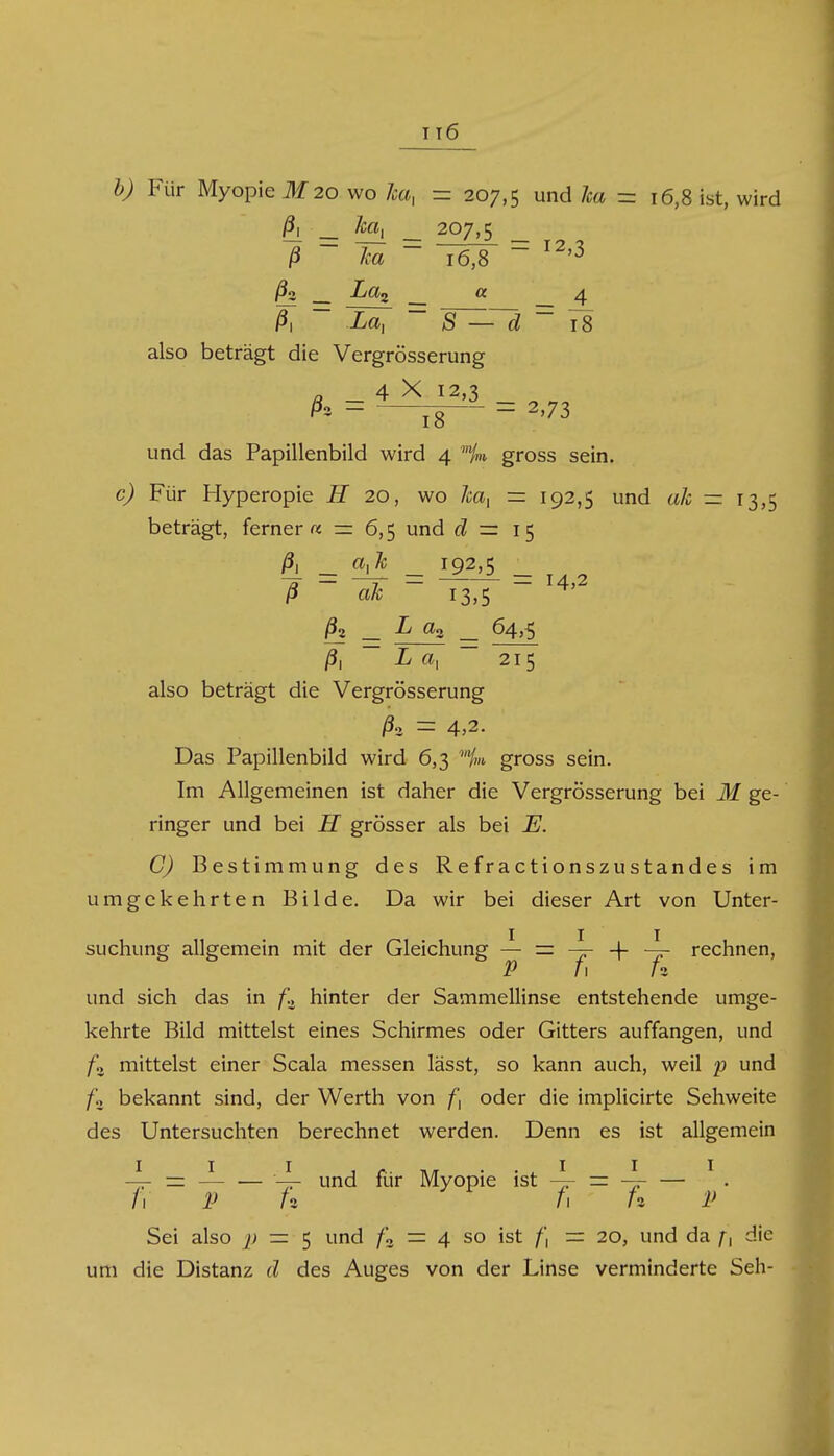 b) Für Myopie M 20 wo ha, = 207,5 d ha = 16,8 ist, wird 0. ha, ha _ 207,5 16,8 = 12,3 La2 « _ 4 0. La, d 18 also beträgt die Vergrösserung . 4 X 12,3 h = = 2,73 und das Papillenbild wird 4 % gross sein. c) Für Hyperopie H 20, wo 7ca, =: 192,5 und ah = 13,5 beträgt, ferner« = 6,5 und ^ rr 15 ß _ oje _ 192,5 _ 0 ah 13,5 /32 .L a2 64>5 I «i 215 also beträgt die Vergrösserung ß» - 4>2. Das Papillenbild wird 6,3 %i gross sein. Im Allgemeinen ist daher die Vergrösserung bei M ge- ringer und bei H grösser als bei E. C) Bestimmung des Refractionszustandes im umgekehrten Bilde. Da wir bei dieser Art von Unter- suchung allgemein mit der Gleichung — = -jr -f ~f- rechnen, P 11 /3 und sich das in f., hinter der Sammellinse entstehende umge- kehrte Bild mittelst eines Schirmes oder Gitters auffangen, und /!> mittelst einer Scala messen lässt, so kann auch, weil p und fz bekannt sind, der Werth von f, oder die implicirte Sehweite des Untersuchten berechnet werden. Denn es ist allgemein -4- = — — 4- und für Myopie ist -4- = -jr — /1 P U fi f* P Sei also p — 5 und /« = 4 so ist /', = 20, und da f, die um die Distanz d des Auges von der Linse verminderte Seh-