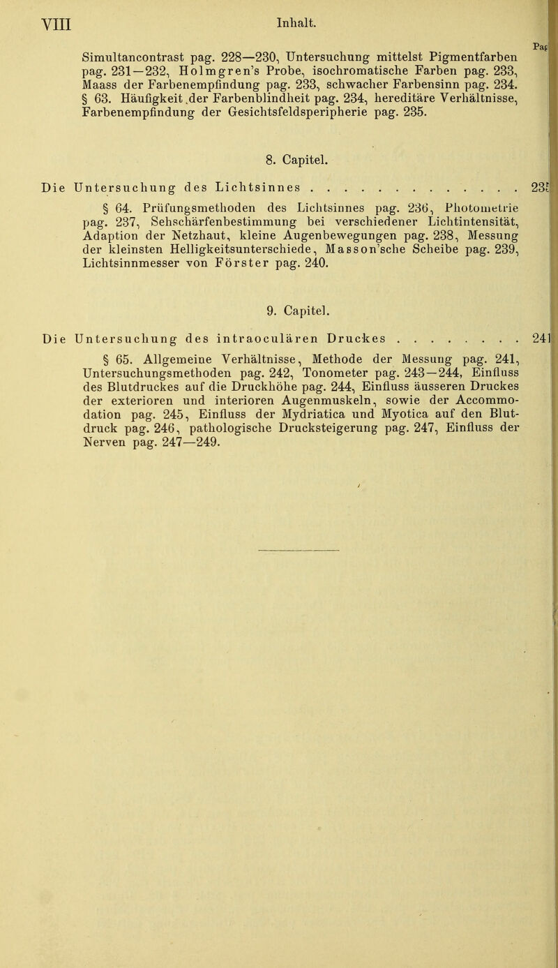 Simultancontrast pag. 228—230, Untersuchung mittelst Pigmentfarben pag. 231 — 232, Holmgren's Probe, isochromatische Farben pag. 233, Maass der Farbenempfindung pag. 233, schwacher Farbensinn pag. 234. § 63. Häufigkeit .der Farbenblindheit pag. 234, hereditäre Verhältnisse, Farbenempfindung der Gesichtsfeldsperipherie pag. 235. 8. Capitel. Die Untersuchung des Lichtsinnes 231 § 64. Prüfungsmethoden des Lichtsinnes pag. 236, Photometrie pag. 237, Sehschärfenbestimmung bei verschiedener Lichtintensität, Adaption der Netzhaut, kleine Augenbewegungen pag. 238, Messung der kleinsten Helligkeitsunterschiede, Masson'sche Scheibe pag. 239, Lichtsinnmesser von Förster pag. 240. 9. Capitel. Die Untersuchung des intraoculären Druckes 24 § 65. Allgemeine Verhältnisse, Methode der Messung pag. 241, Untersuchungsmethoden pag. 242, Tonometer pag. 243—244, Einfluss des Blutdruckes auf die Druckhöhe pag. 244, Einfluss äusseren Druckes der exterioren und interioren Augenmuskeln, sowie der Accommo- dation pag. 245, Einfluss der Mydriatica und Myotica auf den Blut- druck pag. 246, pathologische Drucksteigerung pag. 247, Einfluss der Nerven pag. 247—249.