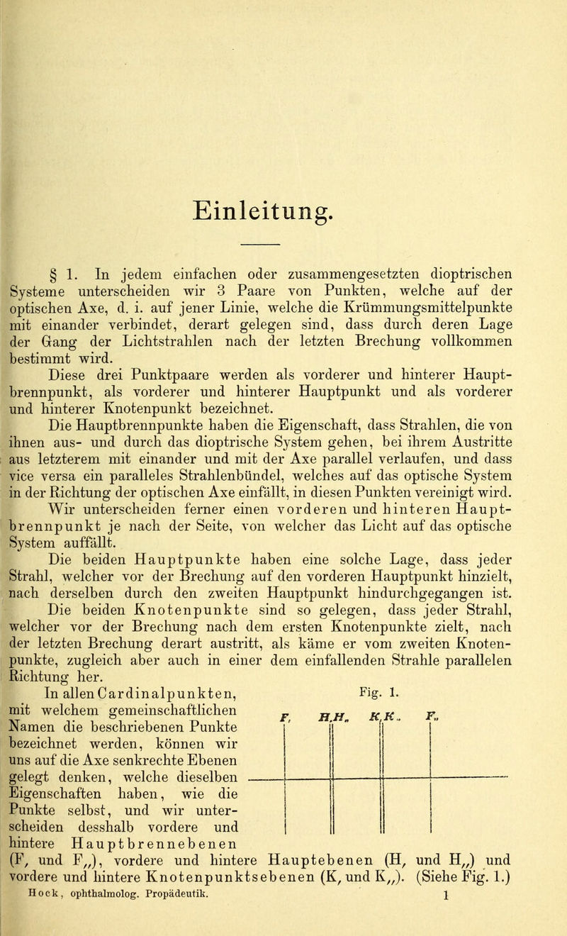 Einleitung. § 1. In jedem einfachen oder zusammengesetzten dioptrischen Systeme unterscheiden wir 3 Paare von Punkten, welche auf der optischen Axe, d. i. auf jener Linie, welche die Krümmungsmittelpunkte mit einander verbindet, derart gelegen sind, dass durch deren Lage der Gang der Lichtstrahlen nach der letzten Brechung vollkommen bestimmt wird. Diese drei Punktpaare werden als vorderer und hinterer Haupt- brennpunkt, als vorderer und hinterer Hauptpunkt und als vorderer und hinterer Knotenpunkt bezeichnet. Die Hauptbrennpunkte haben die Eigenschaft, dass Strahlen, die von ihnen aus- und durch das dioptrische System gehen, bei ihrem Austritte aus letzterem mit einander und mit der Axe parallel verlaufen, und dass vice versa ein paralleles Strahlenbündel, welches auf das optische System in der Richtung der optischen Axe einfällt, in diesen Punkten vereinigt wird. Wir unterscheiden ferner einen vorderen und hinteren Haupt- brennpunkt je nach der Seite, von welcher das Licht auf das optische System auffallt. Die beiden Hauptpunkte haben eine solche Lage, dass jeder Strahl, welcher vor der Brechung auf den vorderen Hauptpunkt hinzielt, nach derselben durch den zweiten Hauptpunkt hindurchgegangen ist. Die beiden Knotenpunkte sind so gelegen, dass jeder Strahl, welcher vor der Brechung nach dem ersten Knotenpunkte zielt, nach der letzten Brechung derart austritt, als käme er vom zweiten Knoten- punkte, zugleich aber auch in einer dem einfallenden Strahle parallelen Richtung her. In allenCardinalpunkten, mit welchem gemeinschaftlichen Namen die beschriebenen Punkte bezeichnet werden, können wir uns auf die Axe senkrechte Ebenen gelegt denken, welche dieselben - Eigenschaften haben, wie die Punkte selbst, und wir unter- scheiden desshalb vordere und hintere Hauptbrennebenen (F, und F„), vordere und hintere Hauptebenen (H, und H„) und vordere und hintere Knotenpunktsebenen (K, und K„). (Siehe Fig. 1.) Hock, ophthalmolog. Propädeutik. \ Fig. 1. F, H.H., K K„ F„