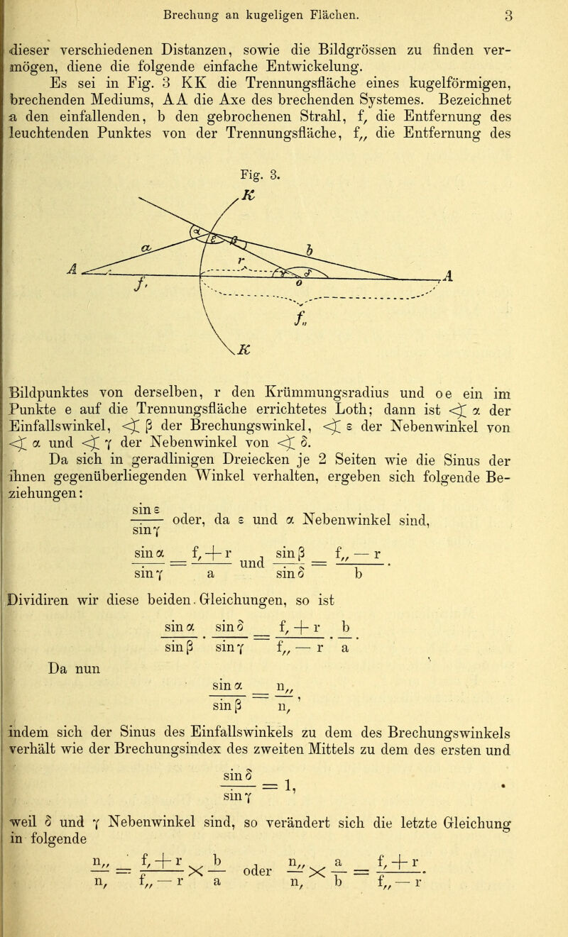 ■dieser verschiedenen Distanzen, sowie die Bildgrössen zu finden ver- mögen, diene die folgende einfache Entwicklung. Es sei in Fig. 3 KK die Trennungsfläche eines kugelförmigen, brechenden Mediums, AA die Axe des brechenden Systemes. Bezeichnet & den einfallenden, b den gebrochenen Strahl, f, die Entfernung des leuchtenden Punktes von der Trennungsfläche, f„ die Entfernung des Fig. 3. A Bildpunktes von derselben, r den Krümmungsradius und oe ein im Punkte e auf die Trennungsfläche errichtetes Loth; dann ist <J a der Einfallswinkel, <J ß der Brechungswinkel, s der Nebenwinkel von a und f der Nebenwinkel von <^T 8. Da sich in geradlinigen Dreiecken je 2 Seiten wie die Sinus der ihnen gegenüberliegenden Winkel verhalten, ergeben sich folgende Be- ziehungen : Sm£ oder, da £ und a Nebenwinkel sind, smf sina f, + r _sinß = f„ — r UHU. • <> i sin 7 a smo b Dividiren wir diese beiden. Gleichungen, so ist sin a sin 8 f, -|- r b sin ß sin y f„ — r a Da nun sina n.. sin ß n, indem sich der Sinus des Einfallswinkels zu dem des Brechungswinkels verhält wie der Brechungsindex des zweiten Mittels zu dem des ersten und sin d smy l, weil 8 und 7 Nebenwinkel sind, so verändert sich die letzte Gleichung in folgende f, + rxjL Qder n,,^ a f, + r n, f„ — r a n, b f.