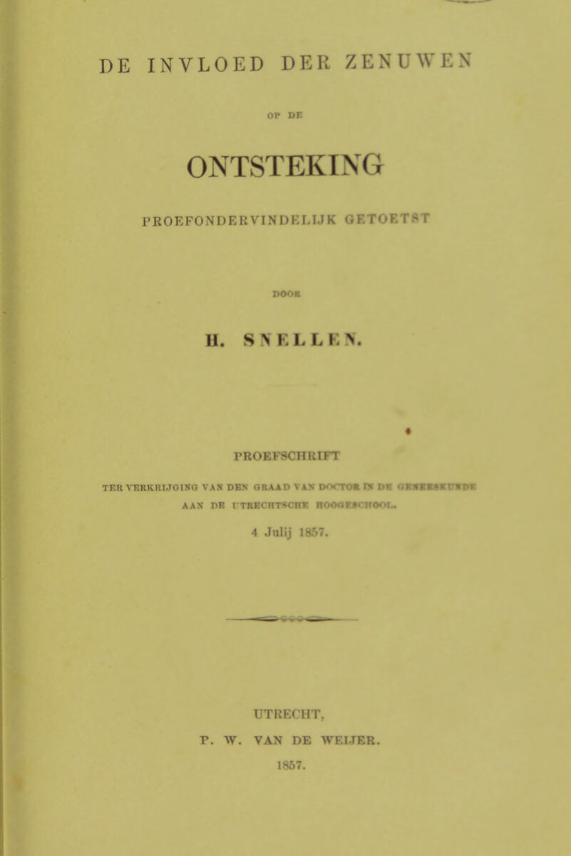 DE INVLOED DER ZENUWEN OP DE ONTSTEKING P ROE FON DER VIN DKLIJ K <; F.T <»F. T S T PM II. SNELLE* PROEFSCHRIFT TER VERKRIJGING VAN DEN GRAAD VAN D«>CTOE Hf DE O AAN DR I TRECHTSCHE ROOORSCHOOU 4 Julij 1867. UTRECHT. V. W. VAN DE WEI.TER. 1857.