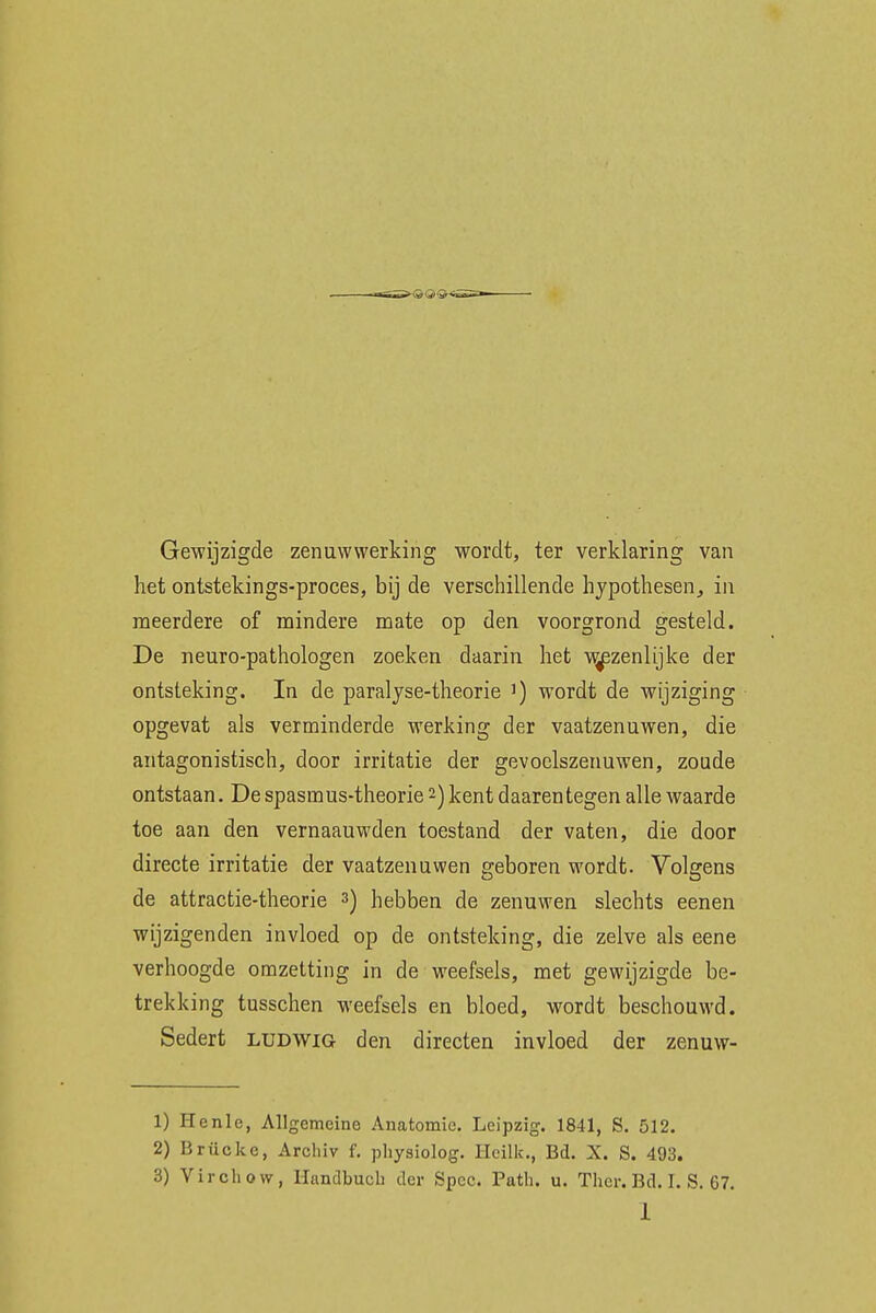 -- - , ■ Gewijzigde zenuwwerking wordt, ter verklaring van het ontstekings-proces, bij de verschillende hypothesen, in meerdere of mindere mate op den voorgrond gesteld. De neuro-pathologen zoeken daarin het wezenlijke der ontsteking. In de paralyse-theorie ]) wordt de wijziging opgevat als verminderde werking der vaatzenuwen, die antagonistisch, door irritatie der gevoclszenuwen, zoude ontstaan. De spasmus-theorie 2) kent daarentegen alle waarde toe aan den vernaauwden toestand der vaten, die door directe irritatie der vaatzenuwen geboren wordt. Volgens de attractie-theorie 3) hebben de zenuwen slechts eenen wijzigenden invloed op de ontsteking, die zelve als eene verhoogde omzetting in de weefsels, met gewijzigde be- trekking tusschen weefsels en bloed, wordt beschouwd. Sedert ludwig den directen invloed der zenuw- 1) Henle, Allgcmeinc Anatomie. Leipzig. 1841, S. 512. 2) Brücke, Arcluv f. physiolog. Heilk., Bd. X. S. 493. 3) Virchow, Handbuch der Spec. Path. u. Thcr. Bd. I. S. 67.