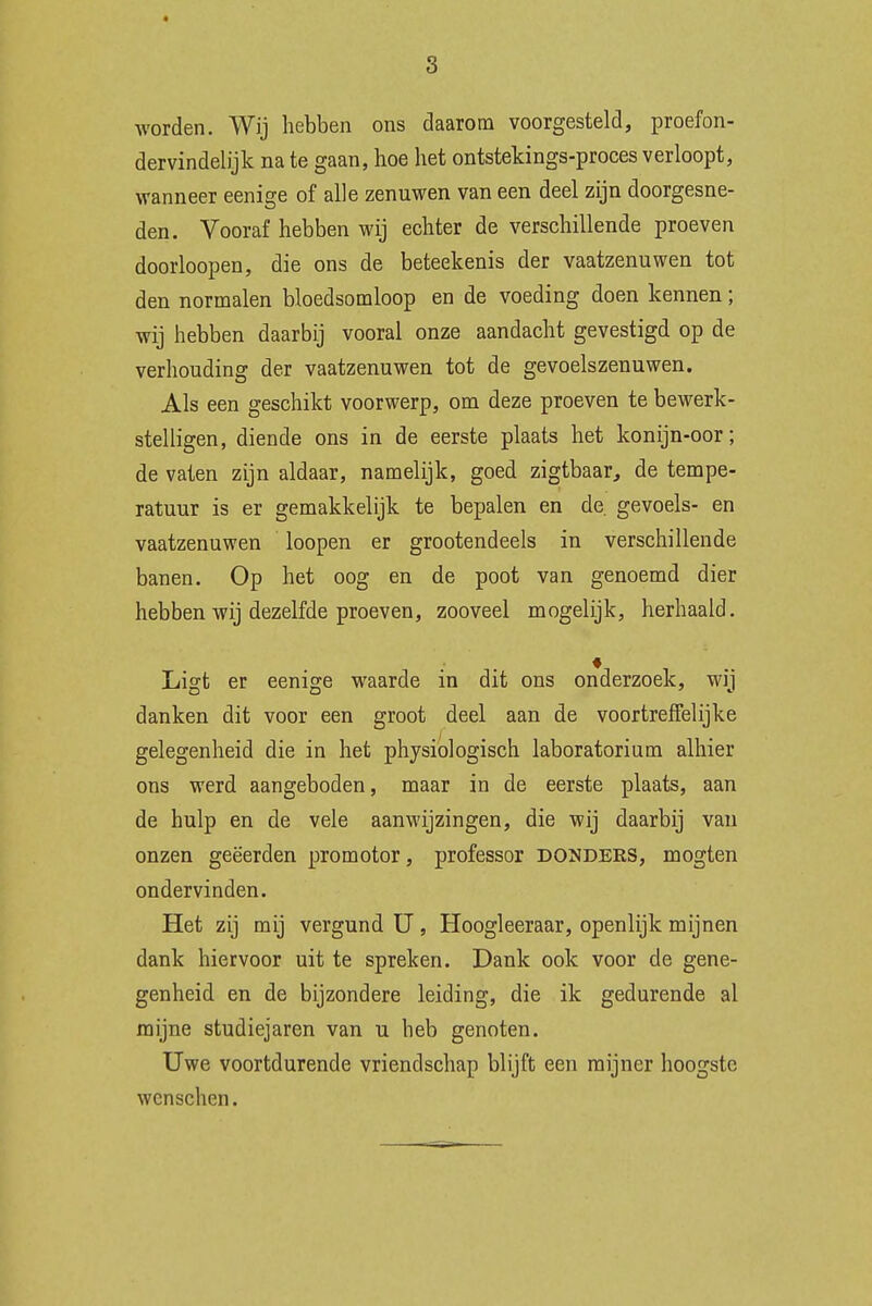 s worden. Wij hebben ons daarom voorgesteld, proefon- dervindelijk na te gaan, hoe het ontstekings-proces verloopt, wanneer eenige of alle zenuwen van een deel zijn doorgesne- den. Vooraf hebben wij echter de verschillende proeven doorloopen, die ons de beteekenis der vaatzenuwen tot den normalen bloedsomloop en de voeding doen kennen; wij hebben daarbij vooral onze aandacht gevestigd op de verhouding der vaatzenuwen tot de gevoelszenuwen. Als een geschikt voorwerp, om deze proeven te bewerk- stelligen, diende ons in de eerste plaats het konijn-oor; de vaten zijn aldaar, namelijk, goed zigtbaar, de tempe- ratuur is er gemakkelijk te bepalen en de gevoels- en vaatzenuwen loopen er grootendeels in verschillende banen. Op het oog en de poot van genoemd dier hebben wij dezelfde proeven, zooveel mogelijk, herhaald. Ligt er eenige waarde in dit ons onderzoek, wij danken dit voor een groot deel aan de voortreffelijke gelegenheid die in het physiologisch laboratorium alhier ons werd aangeboden, maar in de eerste plaats, aan de hulp en de vele aanwijzingen, die wij daarbij van onzen geëerden promotor, professor DONDERS, mogten ondervinden. Het zij mij vergund U, Hoogleeraar, openlijk mijnen dank hiervoor uit te spreken. Dank ook voor de gene- genheid en de bijzondere leiding, die ik gedurende al mijne studiejaren van u heb genoten. Uwe voortdurende vriendschap blijft een mijner hoogste wcnschen.