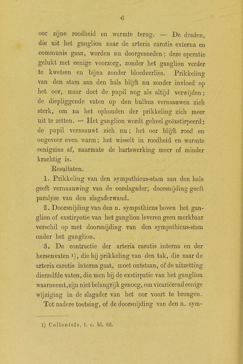 <3 oor zijne roodheid en warmte terug. — De draden, die uit het ganglion naar de arteria carotis externa en communis gaan, worden nu doorgesneden; deze operatie gelukt met eenige voorzorg, zonder het ganglion verder te kwetsen en bijna zonder bloedverlies. Prikkeling van den stam aan den hals blijft nu zonder invloed op het oor, maar doet de pupil nog als altijd verwijden; de diepliggende vaten op den bulbus vernaauwen zich sterk, om na het ophouden der prikkeling zich meer uit te zetten. — Het ganglion wordt geheel geëxstirpeerd: de pupil vernaauwt zich nu; het oor blijft rood en ongeveer even warm; het wisselt in roodheid en warmte eenigzins af, naarmate de hartswerking meer of minder krachtig is. Resultaten. 1. Prikkeling van den sympathicus-stam aan den hals geeft vernaauwing van de oorslagader; doorsnijding geeft paralyse van den slagader wand. 2. Doorsnijding van den n. sympathicus boven het gan- glion of exstirpatie van het ganglion leveren geen merkbaar verschil op met doorsnijding van den sympathicus-stam onder het ganglion» 3. De contractie der arteria carotis interna en der hersenvaten *), die bij prikkeling van den tak, die naar de arteria carotis interna gaat, moet ontstaan, of de uitzetting dierzelfde vaten, die men bij de exstirpatie van het ganglion waarneemt,zijn niet belangrijk genoeg, om vicariërend eenige wijziging in de slagader van het oor voort te brengen. Tot nadere toetsing, of de doorsnijding van den n. sym-