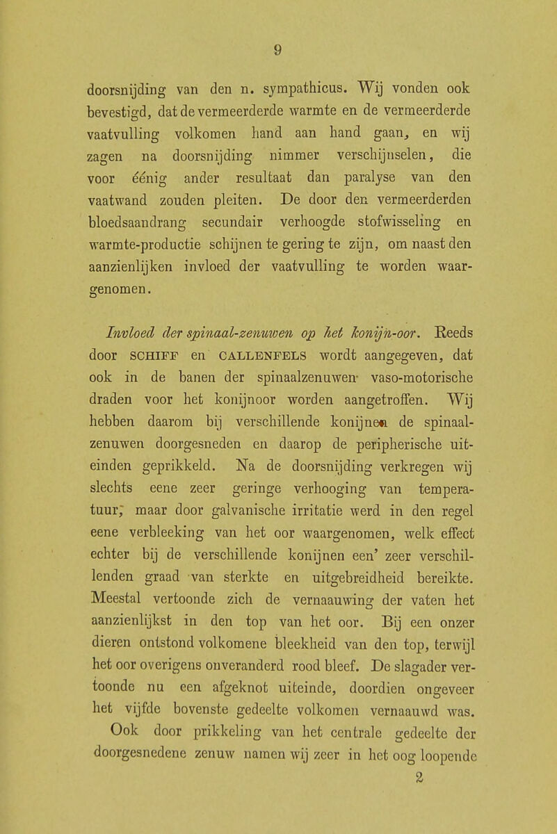 doorsnijding van den n. sympathicus. Wij vonden ook bevestigd, dat de vermeerderde warmte en de vermeerderde vaatvulling volkomen hand aan hand gaan, en wij zagen na doorsnijding nimmer verschijnselen, die voor éénig ander resultaat dan paralyse van den vaatwand zouden pleiten. De door den vermeerderden bloedsaandrang secundair verhoogde stofwisseling en warmte-productie schijnen te gering te zijn, om naast den aanzienlijken invloed der vaatvulling te worden waar- genomen. Invloed der spinaal-zenuwen op het konijn-oor. Reeds door SCHIFF en callenfels wordt aangegeven, dat ook in de banen der spinaalzenuwen- vaso-motorische draden voor het konijnoor worden aangetroffen. Wij hebben daarom bij verschillende konijn©» de spinaal- zenuwen doorgesneden en daarop de peripherische uit- einden geprikkeld. Na de doorsnijding verkregen wij slechts eene zeer geringe verhooging van tempera- tuur; maar door galvanische irritatie werd in den regel eene verbleeking van het oor waargenomen, welk effect echter bij de verschillende konijnen een' zeer verschil- lenden graad van sterkte en uitgebreidheid bereikte. Meestal vertoonde zich de vernaauwinff der vaten het aanzienlijkst in den top van het oor. Bij een onzer dieren ontstond volkomene bleekheid van den top, terwijl het oor overigens onveranderd rood bleef. De slagader ver- toonde nu een afgeknot uiteinde, doordien ongeveer het vijfde bovenste gedeelte volkomen vernaauwd was. Ook door prikkeling van het centrale gedeelte der doorgesnedene zenuw namen wij zeer in het oog loopende 2