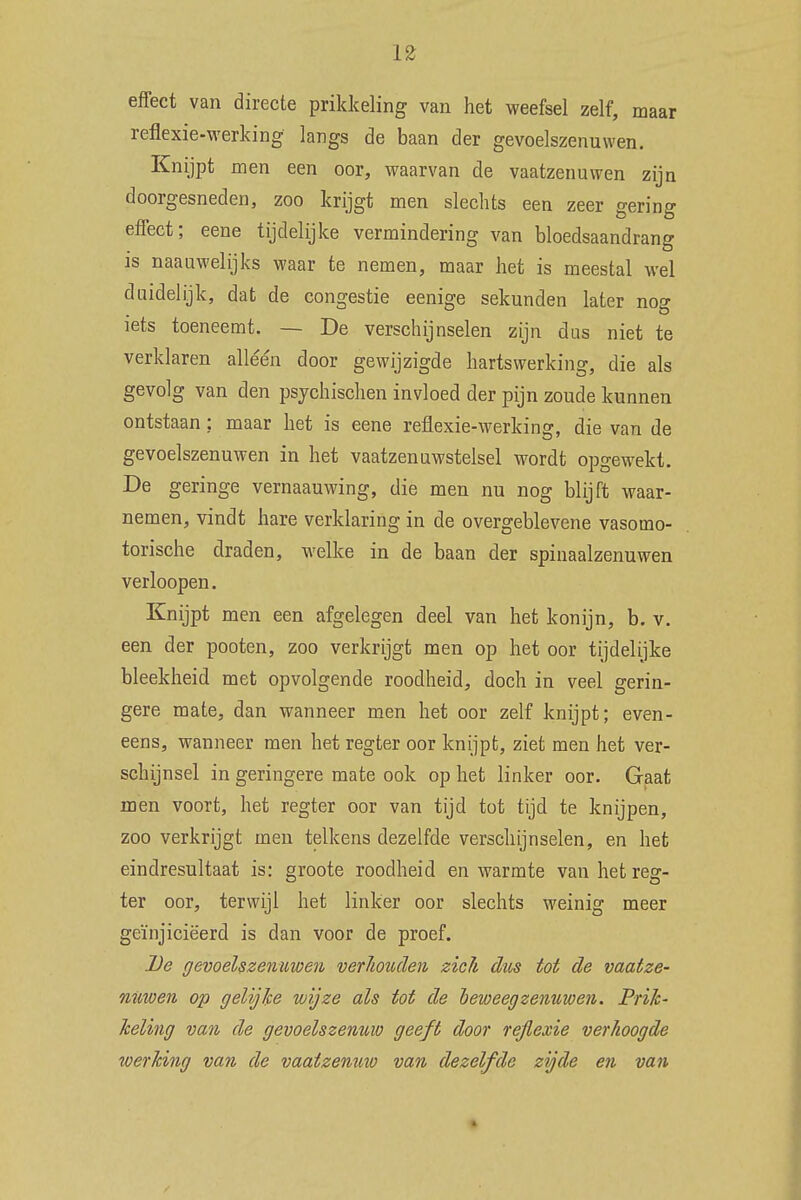 effect van directe prikkeling van het weefsel zelf, maar reflexie-werking langs de baan der gevoelszenuwen. Knijpt men een oor, waarvan de vaatzenuwen zijn doorgesneden, zoo krijgt men slechts een zeer gering effect; eene tijdelijke vermindering van bloedsaandrang is naaawelijks waar te nemen, maar het is meestal wel duidelijk, dat de congestie eenige sekunden later nog iets toeneemt. — De verschijnselen zijn das niet te verklaren alléén door gewijzigde hartswerking, die als gevolg van den psychischen invloed der pijn zoude kunnen ontstaan: maar het is eene reflexie-werking, die van de gevoelszenuwen in het vaatzenuwstelsel wordt opgewekt. De geringe vernaauwing, die men nu nog blijft waar- nemen, vindt hare verklaring in de overgeblevene vasomo- torische draden, welke in de baan der spinaalzenuwen verloopen. Knijpt men een afgelegen deel van het konijn, b. v. een der pooten, zoo verkrijgt men op het oor tijdelijke bleekheid met opvolgende roodheid, doch in veel gerin- gere mate, dan wanneer men het oor zelf knijpt; even- eens, wanneer men het regter oor knijpt, ziet men het ver- schijnsel in geringere mate ook op het linker oor. Gaat men voort, het regter oor van tijd tot tijd te knijpen, zoo verkrijgt men telkens dezelfde verschijnselen, en het eindresultaat is: groote roodheid en warmte van het reg- ter oor, terwijl het linker oor slechts weinig meer geïnjiciëerd is dan voor de proef. De gevoelszenuwen verhouden zich dus tot de vaatze- nuwen op gelijke wijze als tot de beweeg zenuwen. Prik- keling van de gevoelszenuw geeft door rejlexie verhoogde werking van de vaatzenuw van dezelfde zijde en van %